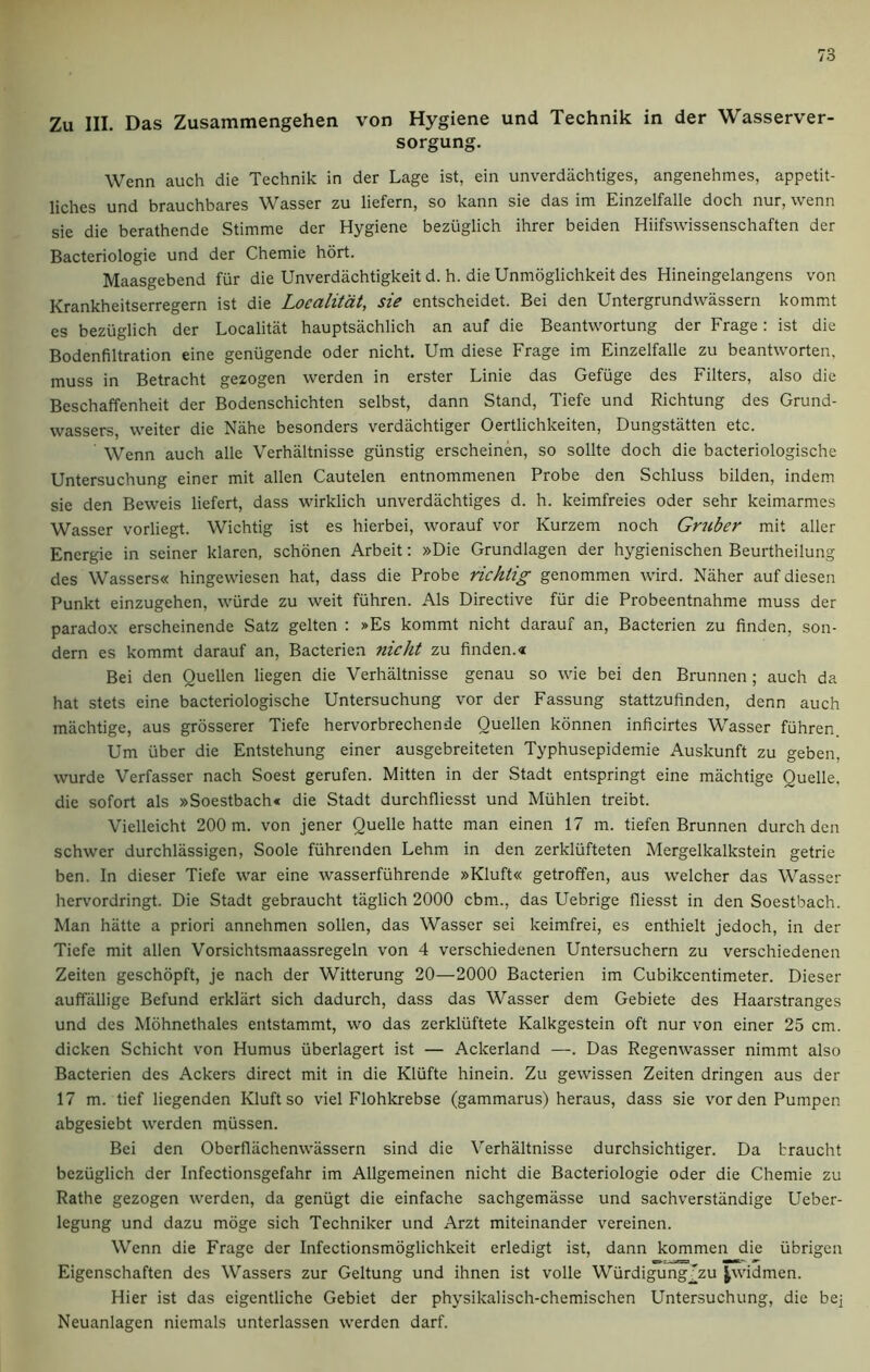 Zu III. Das Zusammengehen von Hygiene und Technik in der Wasserver- sorgung. Wenn auch die Technik in der Lage ist, ein unverdachtiges, angenehmes, appetit- liches und brauchbares Wasser zu liefern, so kann sie das im Einzelfalle doch nur, wenn sie die berathende Stimme der Hygiene bezuglich ihrer beiden Hiifswissenschaften der Bacteriologie und der Chemie hort. Maasgebend fur die Unverdachtigkeit d. h. die Unmoglichkeit des Hineingelangens von Krankheitserregern ist die Loealitdt, sie entscheidet. Bei den Untergrundwassern kommt es bezuglich der Localitat hauptsachlich an auf die Beantwortung der Frage: ist die Bodenfiltration eine genugende Oder nicht. Um diese Frage im Einzelfalle zu beantworten, muss in Betracht gezogen werden in erster Linie das Gefuge des Filters, also die Beschaffenheit der Bodenschichten selbst, dann Stand, Tiefe und Richtung des Grund- wassers, weiter die Nahe besonders verdachtiger Oertlichkeiten, Dungstatten etc. Wenn auch alle Verhiiltnisse giinstig erscheinen, so sollte doch die bacteriologische Untersuchung einer mit alien Cautelen entnommenen Probe den Schluss bilden, indem sie den Beweis liefert, dass wirklich unverdachtiges d. h. keimfreies Oder sehr keimarmes Wasser vorliegt. Wichtig ist es hierbei, worauf vor Kurzem noch Gmber mit aller Energie in seiner klaren, schonen Arbeit: »Die Grundlagen der hygienischen Beurtheilung des Wassers« hingewiesen hat, dass die Probe richlig genommen wird. Naher auf diesen Punkt einzugehen, wiirde zu weit fuhren. Als Directive fur die Probeentnahme muss der paradox erscheinende Satz gelten : »Es kommt nicht darauf an, Bacterien zu finden, son- dern es kommt darauf an, Bacterien nicht zu finden.« Bei den Quellen liegen die Verhaltnisse genau so wie bei den Brunnen; auch da hat stets eine bacteriologische Untersuchung vor der Fassung stattzufinden, denn auch machtige, aus grosserer Tiefe hervorbrechende Quellen konnen inficirtes Wasser fuhren. Um uber die Entstehung einer ausgebreiteten Typhusepidemie Auskunft zu geben, wurde Verfasser nach Soest gerufen. Mitten in der Stadt entspringt eine machtige Quelle, die sofort als »Soestbach« die Stadt durchfliesst und Miihlen treibt. Vielleicht 200 m. von jener Quelle hatte man einen 17 m. tiefen Brunnen durch den schwer durchlassigen, Soole fiihrenden Lehm in den zerkliifteten Mergelkalkstein getrie ben. In dieser Tiefe war eine wasserfiihrende »Kluft« getroffen, aus welcher das Wasser hervordringt. Die Stadt gebraucht taglich 2000 cbm., das Uebrige fliesst in den Soestbach. Man hatte a priori annehmen sollen, das Wasser sei keimfrei, es enthielt jedoch, in der Tiefe mit alien Vorsichtsmaassregeln von 4 verschiedenen Untersuchern zu verschiedenen Zeiten geschopft, je nach der Witterung 20—2000 Bacterien im Cubikcentimeter. Dieser auffallige Befund erkliirt sich dadurch, dass das Wasser dem Gebiete des Haarstranges und des Mohnethales entstammt, wo das zerkliiftete Kalkgestein oft nur von einer 25 cm. dicken Schicht von Humus uberlagert ist — Ackerland —. Das Regenwasser nimmt also Bacterien des Ackers direct mit in die Kliifte hinein. Zu gewissen Zeiten dringen aus der 17 m. tief liegenden Kluftso viel Flohkrebse (gammarus) heraus, dass sie vor den Pumpen abgesiebt werden miissen. Bei den Oberflachenwassern sind die Verhaltnisse durchsichtiger. Da braucht bezuglich der Infectionsgefahr im Allgemeinen nicht die Bacteriologie Oder die Chemie zu Rathe gezogen werden, da geniigt die einfache sachgemasse und sachverstandige Ueber- legung und dazu moge sich Techniker und Arzt miteinander vereinen. Wenn die Frage der Infectionsmoglichkeit erledigt ist, dann kommen die iibrigen Eigenschaften des Wassers zur Geltung und ihnen ist voile Wiirdigung^zu |widmen. Hier ist das eigentliche Gebiet der physikalisch-chemischen Untersuchung, die bej Neuanlagen niemals unterlassen werden darf.