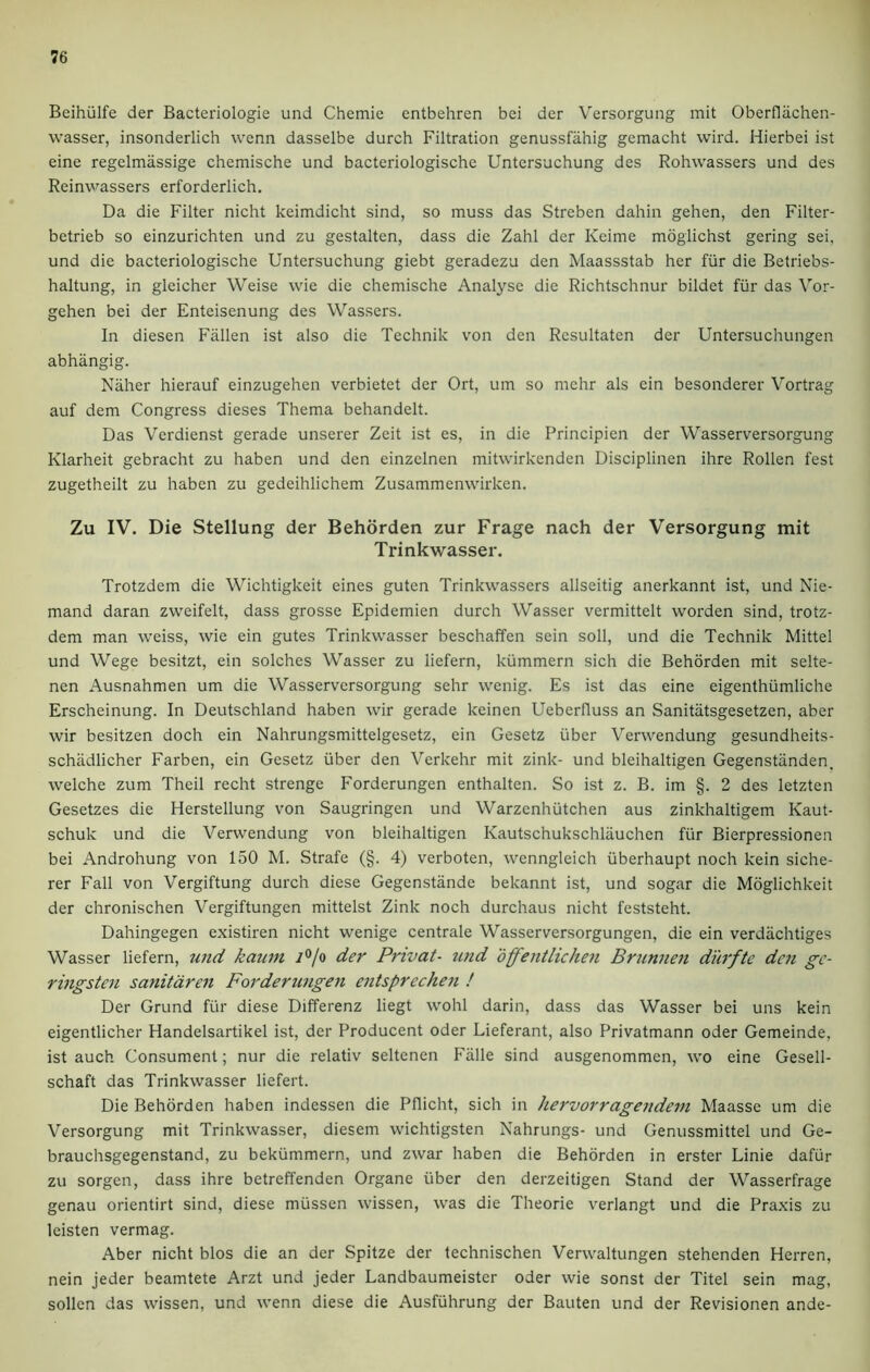 Beihiilfe cier Bacteriologie und Chemie entbehren bei der Versorgung mit Oberfliichen- wasser, insonderlich wenn dasselbe durch Filtration genussfahig gemacht wird. Hierbei ist eine regelmassige chemische und bacteriologische Untersuchung des Rohwassers und des Reinwassers erforderlich. Da die Filter nicht keimdicht sind, so muss das Streben dahin gehen, den Filter- betrieb so einzurichten und zu gestalten, dass die Zahl der Keime moglichst gering sei, und die bacteriologische Untersuchung giebt geradezu den Maassstab her fur die Betriebs- haltung, in gleicher Weise wie die chemische Analyse die Richtschnur bildet fur das Vor- gehen bei der Enteisenung des Wassers. In diesen Fallen ist also die Technik von den Resultaten der Untersuchungen abhangig. Naher hierauf einzugehen verbietet der Ort, um so mehr als ein besonderer Vortrag auf dem Congress dieses Thema behandelt. Das Verdienst gerade unserer Zeit ist es, in die Principien der Wasserversorgung Klarheit gebracht zu haben und den einzelnen mitwirkenden Disciplinen ihre Rollen fest zugetheilt zu haben zu gedeihlichem Zusammenwirken. Zu IV. Die Stellung der Behorden zur Frage nach der Versorgung mit Trinkwasser. Trotzdem die Wichtigkeit eines guten Trinkwasscrs allseitig anerkannt ist, und Nie- mand daran zweifelt, dass grosse Epidemien durch Wasser vermittelt worden sind, trotz- dem man weiss, wie ein gutes Trinkwasser beschaffen sein soli, und die Technik Mittel und Wege besitzt, ein solches Wasser zu liefern, kiimmern sich die Behorden mit selte- nen Ausnahmen um die Wasserversorgung sehr wenig. Es ist das eine eigenthiimliche Erscheinung. In Deutschland haben wir gerade keinen Ueberfluss an Sanitiitsgesetzen, aber wir besitzen doch ein Nahrungsmittelgesetz, ein Gesetz liber Verwendung gesundheits- schadlicher Farben, ein Gesetz iiber den Verkehr mit zink- und bleihaltigen Gegenstiinden. welche zum Theil recht strenge Forderungen enthalten. So ist z. B. im §. 2 des letzten Gesetzes die Herstellung von Saugringen und Warzenhiitchen aus zinkhaltigem Kaut- schuk und die Verwendung von bleihaltigen Kautschukschlauchen fur Bierpressionen bei Androhung von 150 M. Strafe (§. 4) verboten, wenngleich iiberhaupt noch kein siche- rer Fall von Vergiftung durch diese Gegenstande bekannt ist, und sogar die Moglichkeit der chronischen Vergiftungen mittelst Zink noch durchaus nicht feststeht. Dahingegen existiren nicht wenige centrale Wasserversorgungen, die ein verdiichtiges Wasser liefern, und kaum i°/o der Pnvat- und offentlichen Brunnen durfte den gc- ringsten sanitaren Forderungen entsprechen ! Der Grund fur diese Differenz liegt wohl darin, dass das Wasser bei uns kein eigentlicher Handelsartikel ist, der Producent Oder Lieferant, also Privatmann oder Gemeinde, ist auch Consument; nur die relativ seltenen Falle sind ausgenommen, wo eine Gesell- schaft das Trinkwasser liefert. Die Behorden haben indessen die Pflicht, sich in hervorragendem Maasse um die Versorgung mit Trinkwasser, diesem wichtigsten Nahrungs- und Genussmittel und Ge- brauchsgegenstand, zu bekummern, und zwar haben die Behorden in erster Linie dafiir zu sorgen, dass ihre betreffenden Organe liber den derzeitigen Stand der Wasserfrage genau orientirt sind, diese miissen wissen, was die Theorie verlangt und die Praxis zu leisten vermag. Aber nicht bios die an der Spitze der technischen Verwaltungen stehenden Herren, nein jeder beamtete Arzt und jeder Landbaumeister Oder wie sonst der Titel sein mag, sollcn das wissen, und wenn diese die Ausfiihrung der Bauten und der Revisionen ande-