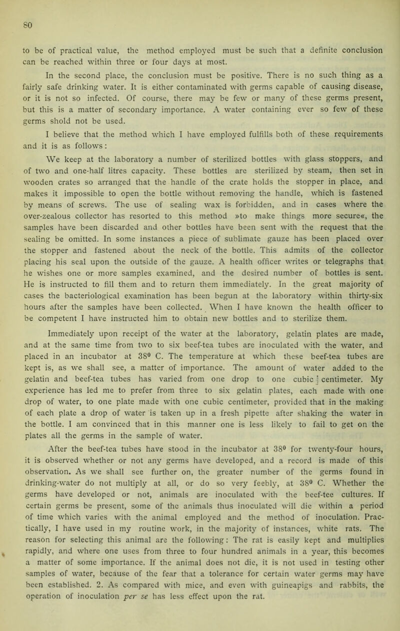 to be of practical value, the method employed must be such that a definite conclusion can be reached within three or four days at most. In the second place, the conclusion must be positive. There is no such thing as a fairly safe drinking water. It is either contaminated with germs capable of causing disease, or it is not so infected. Of course, there may be few or many of these germs present, but this is a matter of secondary importance. A water containing ever so few of these germs shold not be used. I believe that the method which I have employed fulfills both of these requirements and it is as follows: We keep at the laboratory a number of sterilized bottles with glass stoppers, and of two and one-half litres capacity. These bottles arc sterilized by steam, then set in wooden crates so arranged that the handle of the crate holds the stopper in place, and makes it impossible to open the bottle without removing the handle, which is fastened by means of screws. The use of sealing wax is forbidden, and in cases where the over-zealous collector has resorted to this method »to make things more secure«, the samples have been discarded and other bottles have been sent with the request that the sealing be omitted. In some instances a piece of sublimate gauze has been placed over the stopper and fastened about the neck of the bottle. This admits of the collector placing his seal upon the outside of the gauze. A health officer writes or telegraphs that he wishes one or more samples examined, and the desired number of bottles is sent. He is instructed to fill them and to return them immediately. In the great majority of cases the bacteriological examination has been begun at the laboratory within thirty-six hours after the samples have been collected. When I have known the health officer to be competent I have instructed him to obtain new bottles and to sterilize them. Immediately upon receipt of the water at the laboratory, gelatin plates are made, and at the same time from two to six beef-tea tubes are inoculated with the water, and placed in an incubator at 38° C. The temperature at which these beef-tea tubes are kept is, as we shall see, a matter of importance. The amount of water added to the gelatin and beef-tea tubes has varied from one drop to one cubic ' centimeter. My experience has led me to prefer from three to six gelatin plates, each made with one drop of water, to one plate made with one cubic centimeter, provided that in the making of each plate a drop of water is taken up in a fresh pipette after shaking the water in the bottle. I am convinced that in this manner one is less likely to fail to get on the plates all the germs in the sample of water. After the beef-tea tubes have stood in the incubator at 38° for twenty-four hours, it is observed whether or not any germs have developed, and a record is made of this observation. As we shall see further on, the greater number of the germs found in drinking-water do not multiply at all, or do so very feebly, at 38° C. Whether the germs have developed or not, animals are inoculated with the beef-tee cultures. If certain germs be present, some of the animals thus inoculated will die within a period of time which varies with the animal employed and the method of inoculation. Prac- tically, I have used in my routine work, in the majority of instances, white rats. The reason for selecting this animal are the following: The rat is easily kept and multiplies rapidly, and where one uses from three to four hundred animals in a year, this becomes a matter of some importance. If the animal does not die, it is not used in testing other samples of water, because of the fear that a tolerance for certain water germs may have been established. 2. As compared with mice, and even with guineapigs and rabbits, the operation of inoculation per se has less effect upon the rat.