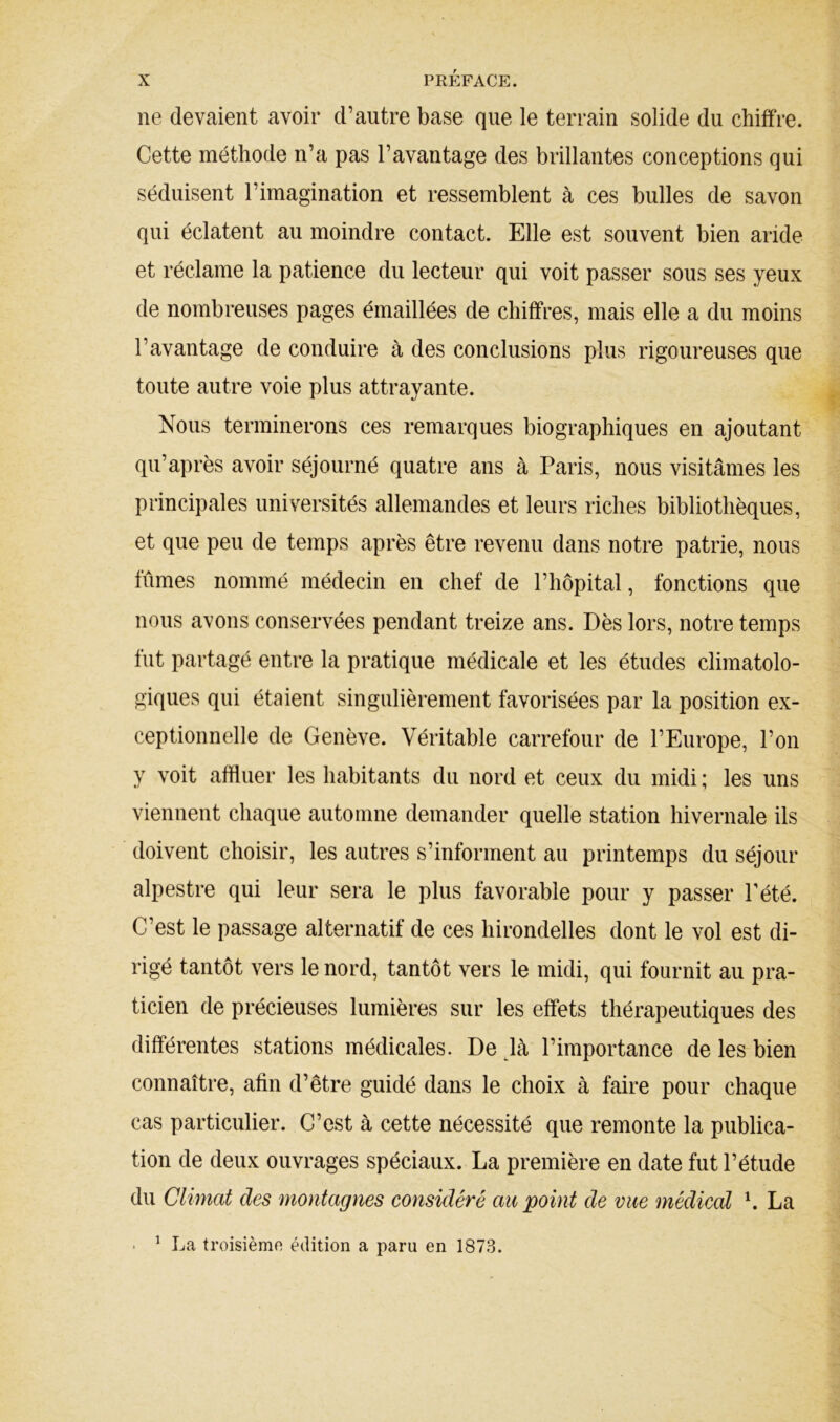 ne devaient avoir d’autre base que le terrain solide du chiffre. Cette méthode n’a pas l’avantage des brillantes conceptions qui séduisent l’imagination et ressemblent à ces bulles de savon qui éclatent au moindre contact. Elle est souvent bien aride et réclame la patience du lecteur qui voit passer sous ses yeux de nombreuses pages émaillées de chiffres, mais elle a du moins l’avantage de conduire à des conclusions plus rigoureuses que toute autre voie plus attrayante. Nous terminerons ces remarques biographiques en ajoutant qu’après avoir séjourné quatre ans à Paris, nous visitâmes les principales universités allemandes et leurs riches bibliothèques, et que peu de temps après être revenu dans notre patrie, nous fûmes nommé médecin en chef de l’hôpital, fonctions que nous avons conservées pendant treize ans. Dès lors, notre temps fut partagé entre la pratique médicale et les études climatolo- giques qui étaient singulièrement favorisées par la position ex- ceptionnelle de Genève. Véritable carrefour de l’Europe, l’on y voit affluer les habitants du nord et ceux du midi ; les uns viennent chaque automne demander quelle station hivernale ils doivent choisir, les autres s’informent au printemps du séjour alpestre qui leur sera le plus favorable pour y passer Pété. C’est le passage alternatif de ces hirondelles dont le vol est di- rigé tantôt vers le nord, tantôt vers le midi, qui fournit au pra- ticien de précieuses lumières sur les effets thérapeutiques des différentes stations médicales. De ^là l’importance de les bien connaître, afin d’être guidé dans le choix à faire pour chaque cas particulier. C’est à cette nécessité que remonte la publica- tion de deux ouvrages spéciaux. La première en date fut l’étude du Climat des montagnes considéré au point de vue médical La • ^ La troisièmn édition a paru en 1873.