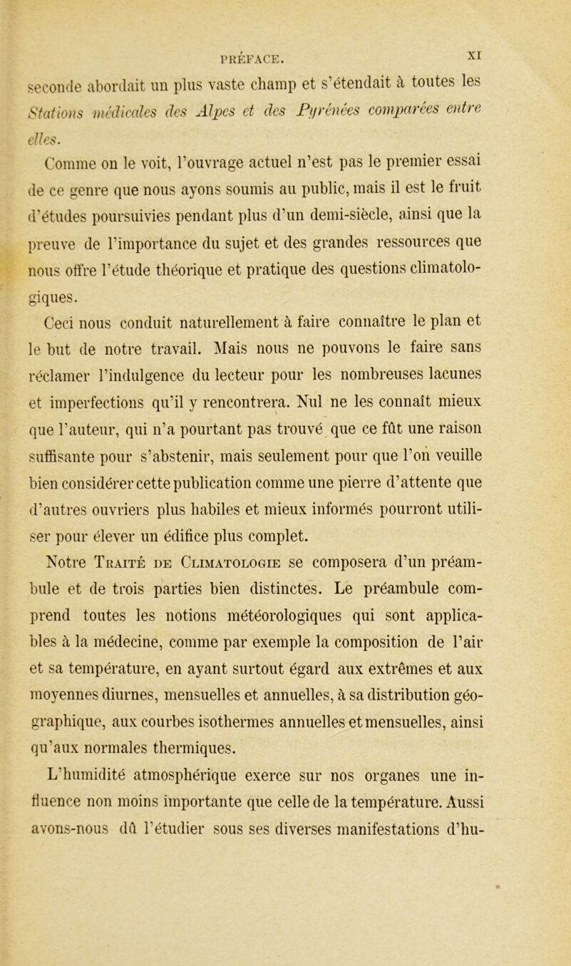 seconde abordait un plus vaste champ et s’étendait à toutes les Sf(dio)is médicales des Alpes et des Pifrénées comptarées entre elles. Comme on le voit, l’ouvrage actuel n’est pas le premier essai de ce genre que nous ayons soumis au public, mais il est le fruit d’études poursuivies pendant plus d’un demi-siècle, ainsi que la preuve de l’importance du sujet et des grandes ressources que ^ nous offre l’étude théorique et pratique des questions climatolo- I* giques. Ceci nous conduit naturellement à faire connaître le plan et le but de notre travail. Mais nous ne pouvons le faire sans réclamer l’indulgence du lecteur pour les nombreuses lacunes et imperfections qu’il y rencontrera. Nul ne les connaît mieux que l’auteur, qui n’a pourtant pas trouvé que ce fût une raison sufiSsante pour s’abstenir, mais seulement pour que l’oii veuille bien considérer cette publication comme une pierre d’attente que d’autres ouvriers plus habiles et mieux informés pourront utili- ser pour élever un édifice plus complet. Notre Traité de Climatologie se composera d’un préam- bule et de trois parties bien distinctes. Le préambule com- prend toutes les notions météorologiques qui sont applica- bles à la médecine, comme par exemple la composition de l’air et sa température, en ayant surtout égard aux extrêmes et aux moyennes diurnes, mensuelles et annuelles, à sa distribution géo- graphique, aux courbes isothermes annuelles et mensuelles, ainsi qu’aux normales thermiques. L’humidité atmosphérique exerce sur nos organes une in- fluence non moins importante que celle de la température. Aussi avons-nous dû l’étudier sous ses diverses manifestations d’hu-