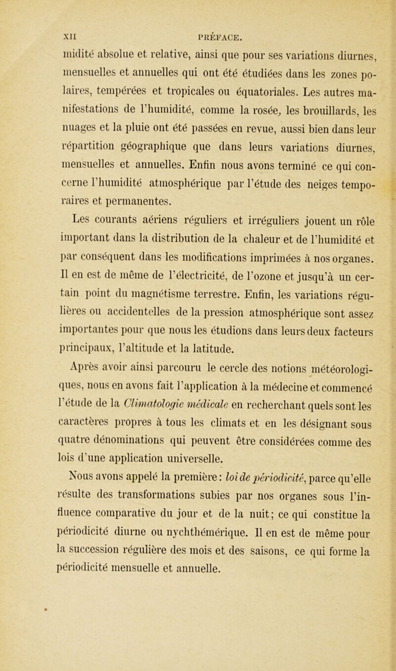 midité absolue et relative, ainsi que pour ses variations diurnes, mensuelles et annuelles qui ont été étudiées dans les zones po- laires, tempérées et tropicales ou équatoriales. Les autres ma- nifestations de l’humidité, comme la rosée^ les brouillards, les nuages et la pluie ont été passées en revue, aussi bien dans leur répartition géographique que dans leurs variations diurnes, mensuelles et annuelles. Enfin nous avons terminé ce qui con- cerne riiumidité atmosphérique par l’étude des neiges tempo- raires et permanentes. Les courants aériens réguliers et irréguliers jouent un rôle important dans la distribution de la chaleur et de l’humidité et par conséquent dans les modifications imprimées à nos organes. Il en est de même de l’électricité, de l’ozone et jusqu’à un cer- tain point du magnétisme terrestre. Enfin, les variations régu- lières ou accidentelles de la pression atmosphérique sont assez importantes pour que nous les étudions dans leurs deux facteurs principaux, l’altitude et la latitude. Après avoir ainsi parcouru le cercle des notions météorologi- ques, nous en avons fait l’application à la médecine et commencé l’étude de la Climatologie medicale en recherchant quels sont les caractères propres à tous les climats et en les désignant sous quatre dénominations qui peuvent être considérées comme des lois d’une application universelle. Nous avons appelé la première : loide péy'iodicité^ parce qu’elle résulte des transformations subies par nos organes sous l’in- fluence comparative du jour et de la nuit; ce qui constitue la périodicité diurne ou nychthémérique. 11 en est de même pour la succession régulière des mois et des saisons, ce qui forme la périodicité mensuelle et annuelle.