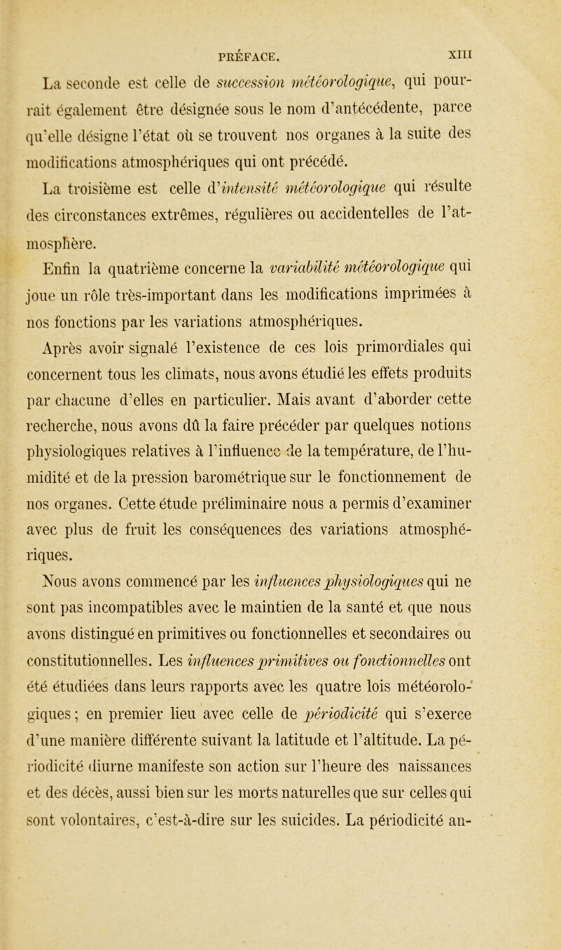 La seconde est celle de succession météorologique, qui pour- rait également être désignée sous le nom d’antécédente, parce qu’elle désigne l’état oîi se trouvent nos organes à la suite des modifications atmosphériques qui ont précédé. La troisième est celle é\éintensitè météorologique qui résulte des circonstances extrêmes, régulières ou accidentelles de l’at- mosphère. Enfin la quatrième concerne la variabilité météorologique qui joue un rôle très-important dans les modifications imprimées à nos fonctions par les variations atmosphériques. Après avoir signalé l’existence de ces lois primordiales qui concernent tous les climats, nous avons étudié les effets produits par chacune d’elles en particulier. Mais avant d’aborder cette recherche, nous avons dû la faire précéder par quelques notions physiologiques relatives à l’influence de la température, de l’hu- midité et de la pression barométrique sur le fonctionnement de nos organes. Cette étude préliminaire nous a permis d’examiner avec plus de fruit les conséquences des variations atmosphé- riques. Nous avons commencé par les influences physiologiques qui ne sont pas incompatibles avec le maintien de la santé et que nous avons distingué en primitives ou fonctionnelles et secondaires ou constitutionnelles. Les influences primitives ou fonctionnelles oui été étudiées dans leurs rapports avec les quatre lois météorolo- giques ; en premier lieu avec celle de périoélicité qui s’exerce d’une manière différente suivant la latitude et l’altitude. La pé- riodicité diurne manifeste son action sur l’heure des naissances et des décès, aussi bien sur les morts naturelles que sur celles qui sont volontaires, c’est-à-dire sur les suicides. La périodicité an-