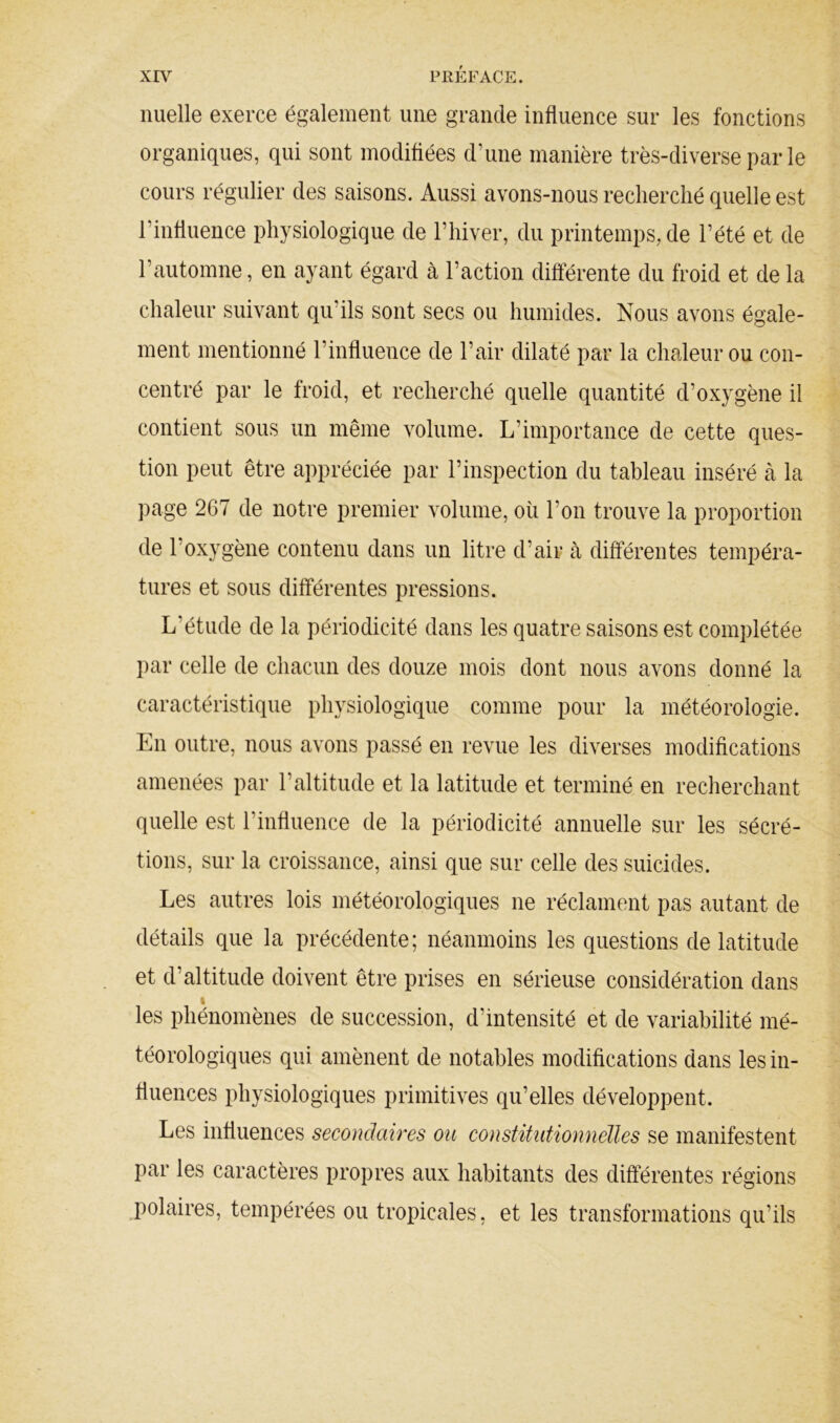 nuelle exerce également une grande influence sur les fonctions organiques, qui sont modifiées d’une manière très-diverse par le cours régulier des saisons. Aussi avons-nous recherché quelle est l’influence physiologique de l’hiver, du printemps, de l’été et de l’automne, en ayant égard k l’action différente du froid et de la chaleur suivant qu’ils sont secs ou humides. Nous avons égale- ment mentionné l’influence de l’air dilaté par la chaleur ou con- centré par le froid, et recherché quelle quantité d’oxygène il contient sous un même volume. L’importance de cette ques- tion peut être appréciée par l’inspection du tableau inséré k la page 267 de notre premier volume, où l’on trouve la proportion de l’oxygène contenu dans un litre d’air à différentes tempéra- tures et sous différentes pressions. L’étude de la périodicité dans les quatre saisons est complétée par celle de chacun des douze mois dont nous avons donné la caractéristique physiologique comme pour la météorologie. En outre, nous avons passé en revue les diverses modifications amenées par l’altitude et la latitude et terminé en recherchant quelle est l’influence de la périodicité annuelle sur les sécré- tions, sur la croissance, ainsi que sur celle des suicides. Les autres lois météorologiques ne réclament pas autant de détails que la précédente; néanmoins les questions de latitude et d’altitude doivent être prises en sérieuse considération dans I les phénomènes de succession, d’intensité et de variabilité mé- téorologiques qui amènent de notables modifications dans les in- fluences physiologiques primitives qu’elles développent. Les influences secondaires ou constitiitionnélles se manifestent par les caractères propres aux habitants des différentes régions polaires, tempérées ou tropicales, et les transformations qu’ils