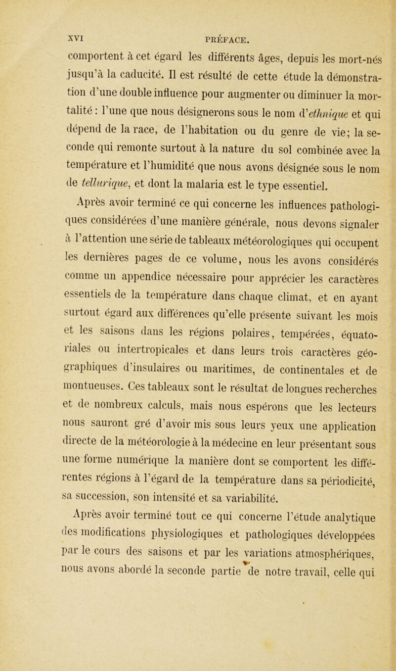 comportent à cet égard les différents âges, depuis les mort-nés jusqu’à la caducité. Il est résulté de cette étude la démonstra- tion d’une double influence pour augmenter ou diminuer la mor- talité : l’une que nous désignerons sous le nom d'ethnique et qui dépend de la race, de l’habitation ou du genre de vie; la se- conde qui remonte surtout à la nature du sol combinée avec la température et l’humidité que nous avons désignée sous le nom de tellurique, et dont la malaria est le type essentiel. Après avoir terminé ce qui concerne les influences pathologi- ques considérées d une manière générale, nous devons signaler à 1 attention une série de tableaux météorologiques qui occupent les dernières pages de ce volume, nous les avons considérés comme un appendice nécessaire pour apprécier les caractères essentiels de la température dans chaque climat, et en ayant surtout égard aux différences qu’elle présente suivant les mois et les saisons dans les régions polaires, tempérées, équato- riales ou intertropicales et dans leurs trois caractères géo- graphiques d’insulaires ou maritimes, de continentales et de mon tueuses. Ces tableaux sont le résultat de longues recherches et de nombreux calculs, mais nous espérons que les lecteurs nous sauront gré d’avoir mis sous leurs yeux une application directe de la météorologie à la médecine en leur présentant sous une forme numérique la manière dont se comportent les diffé- rentes régions à l’égard de la température dans sa périodicité, sa succession, son intensité et sa variabilité. Après avoir terminé tout ce qui concerne l’étude analytique (les modifications physiologiques et pathologiques développées par le cours des saisons et par les variations atmosphériques, nous avons abordé la seconde partie de notre travail, celle qui