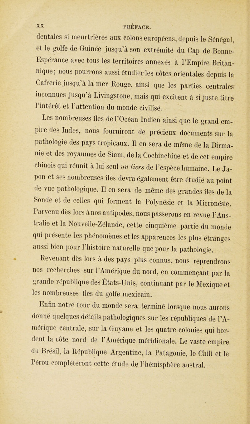 dentelles si ineuitiièies rux colons européens, depuis le Sénégul, et le golfe de Guinée jusqu’à son extrémité du Cap de Bonne- Espérance avec tous les territoires annexés à l’Empire Britan- nique, nous pourrons aussi étudier les côtes orientales depuis la Cafieiie jusqu à la mer Bouge, ainsi que les parties centrales inconnues jusqu’à Livingstone, mais qui excitent à si juste titre 1 intérêt et l’attention du monde civilisé. Les nombreuses îles de l’Océan Indien ainsi que le grand em- pire des Indes, nous fourniront de précieux documents sur la pathologie des pays tropicaux. Il en sera de même de la Birma- nie et des royaumes de Siam, de la Cochinchine et de cet empire chinois qui réunit à lui seul un tiers de l’espèce humaine. Le Ja- pon et ses nombreuses îles devra également être étudié au point de vue pathologique. Il en sera de même des grandes îles de la Sonde et de celles qui forment la Polynésie et la Micronésie. Parvenu dès lors à nos antipodes, nous passerons en revue l’Aus- tralie et la Nouvelle-Zélande, cette cinquième partie du monde qui présente les pliénomènes et les apparences les plus étranges aussi bien pour l’histoire naturelle que pour la pathologie. Revenant dès lors à des pays plus connus, nous reprendrons nos lecherches sur l’Amérique du nord, en commençant par la glande lépublique des États-Unis, continuant par le Mexique et les nombreuses îles du golfe mexicain. Enfin notre tour du monde sera terminé lorsque nous aurons donné quelques détails pathologiques sur les républiques de l’A- méi’ique centrale, sur la Guyane et les quatre colonies qui bor- dent la côte nord de l’Amérique méridionale. Le vaste empire du Brésil, la République Argentine, la Patagonie, le Chili et le Pérou compléteront cette étude de l’hémisphère austral.