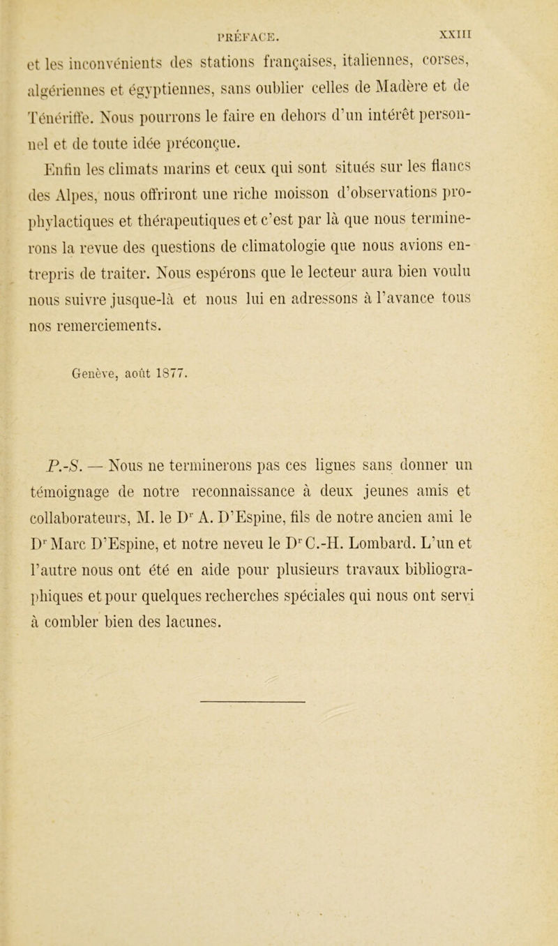 et les inconvénients des stations françaises, italiennes, corses, algériennes et égyptiennes, sans oublier celles de Madère et de 'rénéritfe. Nous pourrons le faire en dehors d’un intérêt person- nel et de tonte idée préconçue. Entin les climats marins et ceux qui sont situés sur les flancs des Alpes, nous offriront une riche moisson d’observations ])ro- l)hylactiques et thérapeutiques et c’est par là que nous termine- rons la revue des questions de climatologie que nous avions en- trepris de traiter. Nous espérons que le lecteur aura bien voulu nous suivre jusque-là et nous lui en adressons à l’avance tous nos remerciements. Genève, août 1877. P.-S. — Nous ne terminerons pas ces lignes sans donner un témoignage de notre reconnaissance à deux jeunes amis et collaborateurs, M. le D* A. D’Espine, fils de notre ancien ami le D^’Marc D’Espine, et notre neveu le D^’C.-H. Lombard. L’un et l’autre nous ont été en aide pour plusieurs travaux bibliogra- l)hiques et pour quelques recherches spéciales qui nous ont servi à combler bien des lacunes.