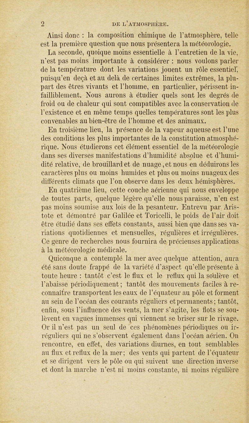 Ainsi donc : la composition chimique de l’atmosphère, telle est la première question que nous présentera la météorologie. La seconde, quoique moins essentielle à l’entretien de la vie, n’est pas moins importante à considérer : nous voulons parler de la température dont les variations jouent un rôle essentiel', puisqu’en deçà et au delà de certaines limites extrêmes, la plu- part des êtres vivants et l’homme, en particulier, périssent in- failliblement. Nous aurons à étudier quels sont les degrés de froid ou de chaleur qui sont compatibles avec la conservation de l’existence et en même temps quelles températures sont les plus convenables au bien-être de l’homme et des animaux. En troisième lieu, la présence de la vapeur aqueuse est l’ime des conditions les plus importantes de la constitution atmosphé- rique. Nous étudierons cet élément essentiel de la météorologie dans ses diverses manifestations d’humidité absolue et d’humi- dité relative, de brouillard et de nuage, et nous en déduirons les caractères plus ou moins humides et plus ou moins nuageux des différents climats que l’on observe dans les deux hémisphères. En quatrième lieu, cette couche aérienne qui nous enveloppe de toutes parts, quelque légère qu’elle nous paraisse, n’en est pas moins soumise aux lois de la pesanteur. Entrevu pai\ Aris- tote et démontré par Galilée et Toricelli, le poids de l’air doit être étudié dans ses effets constants, aussi bien que dans ses va- riations quotidiennes et mensuelles, régulières et irrégulières. Ce genre de recherches nous fournira de précieuses applications à la météorologie médicale. Quiconque a contemplé la mer avec quelque attention, aura été sans doute frappé de la variété d’aspect qu’elle présente à toute heure : tantôt c’est le flux et le reflux qui la soulève et l’abaisse périodiquement ; tantôt des mouvements faciles à re- connaît!re transportent les eaux de l’équateur au pôle et forment au sein de l’océan des courants réguliers et permanents; tantôt, enfin, sous l’influence des vents, la mer s’agite, les flots se sou- lèvent en vagues immenses qui viennent se briser sur le rivage. Or il n’est pas un seul de ces phénomènes périodiques ou ir- réguliers qui ne s’observent également dans l’océan aérien. On rencontre, en effet, des variations diurnes, en tout semblables au flux et reflux de la mer; des vents qui partent de l’équateur et se dirigent vers le pôle ou qui suivent une direction inverse et dont la marche n’est ni moins constante, ni moins régulière