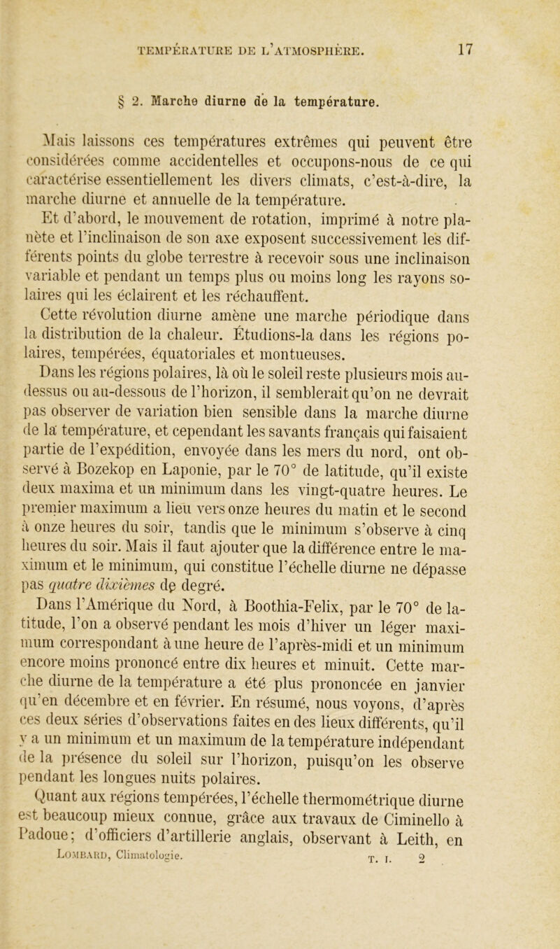 § 2. Marche diurne de la température. ^lais laissons ces températures extrêmes qui peuvent être considérées comme accidentelles et occupons-nous de ce qui caractérise essentiellement les divers climats, c’est-à-dire, la marche diurne et annuelle de la température. Et d’abord, le mouvement de rotation, imprimé à notre pla- nète et l’inclinaison de son axe exposent successivement les dif- férents points du globe terrestre à recevoir sous une inclinaison variable et pendant un temps plus ou moins long les rayons so- laires qui les éclairent et les réchauffent. Cette révolution diurne amène une marche périodique dans la distribution de la chaleur. Étudions-la dans les régions po- laires, tempérées, équatoriales et montueuses. Dans les régions polaires, là où le soleil reste plusieurs mois au- dessus ou au-dessous de l’horizon, il semblerait qu’on ne devrait pas observer de variation bien sensible dans la marche diurne de la' température, et cependant les savants français qui faisaient partie de l’expédition, envoyée dans les mers du nord, ont ob- servé à Bozekop en Laponie, par le 70° de latitude, qu’il existe deux maxima et un minimum dans les vingt-quatre heures. Le premier maximum a lieli vers onze heures du matin et le second à onze heures du soir, tandis que le minimum s’observe à cinq heures du soir. Mais il faut ajouter que la différence entre le ma- ximum et le minimum, qui constitue l’échelle diurne ne dépasse pas quatre dixièmes d^ degré. Dans l’Amérique du Nord, à Boothia-Felix, par le 70° de la- titude, l’on a observé pendant les mois d’hiver un léger maxi- mum correspondant à une heure de l’après-midi et un minimum encore moins prononcé entre dix heures et minuit. Cette mar- che diurne de la température a été plus prononcée en janvier qu’en décembre et en février. En résumé, nous voyons, d’après ces deux séries d’observations faites en des lieux différents, qu’il y a un minimum et un maximum de la température indépendant de la présence du soleil sur l’horizon, puisqu’on les observe pendant les longues nuits polaires. Quant aux régions tempérées, l’échelle thermométrique diurne est beaucoup mieux connue, grâce aux travaux de Ciminello à Padoue; d’officiers d’artillerie anglais, observant à Leith, en Lombard, C 1 imut o 1 ogi e. 2 T. I.