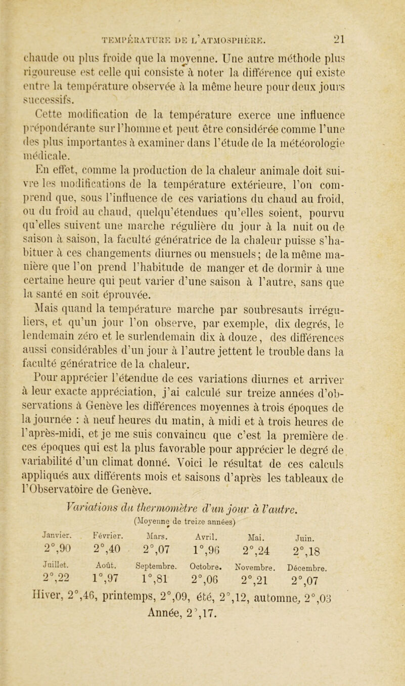chaiule ou plus froide que la moyenne. Une autre méthode plus rigoureuse est celle qui consiste à noter la différence qui existe entre la température observée à la même heure pour deux jours successifs. Cette modification de la température exerce une influence prépondérante sur riiomme et peut être considérée comme l’ime des ])lus importantes à examiner dans l’étude de la météorologie médicale. En effet, comme la production de la chaleur animale doit sui- vre les modifications de la température extérieure, l’on com- prend que, sous l’influence de ces variations du chaud au froid, ou du froid au chaud, quelqu’étendues'qu’elles soient, pourvu qu’elles suivent une marche régulière du jour à la nuit ou de saison à saison, la faculté génératrice de la chaleur puisse s’ha- bituer à ces changements diurnes ou mensuels ; de la même ma- nière que l’on prend l’habitude de manger et de dormir à une certaine heure qui peut varier d’une saison à l’autre, sans que la santé en soit éprouvée. Mais quand la température marche par soubresauts irrégu- liers, et qu’un jour l’on observe, par exemple, dix degrés, le lendemain zéro et le surlendemain dix à douze, des différences aussi considérables d’un jour à l’autre jettent le trouble dans la faculté génératrice de la chaleur. Pour apprécier l’étendue de ces variations diurnes et arriver à leur exacte appréciation, j’ai calculé sur treize années d’ob- servations cà Genève les différences moyennes à trois époques de la journée : à neuf heures du matin, à midi et à trois heures de 1 après-midi, et je me suis convaincu que c’est la première de- ces époques qui est la plus favorable pour apprécier le degré de, variabilité d’un climat donné. Voici le résultat de ces calculs appliqués aux différents mois et saisons d’après les tableaux de l’Observatoire de Genève. Variations du thermomètre d'un jour à Vaidre. (Moyenne de treize années) Janvier. Février. Mars. Avril. Mai. Juin. 2°,90 2°,40 2°,07 r,9G 2%24 2°,18 Juillet. Août. Septembre. Octobre. Novembre. Décembre, 2°,22 r,97 r,8i 2°,06 2°,21 2°,07 Hiver, 2°,46, printemps, 2°,09, été, 2%12, automne, 2°,03 Année, 2',17.