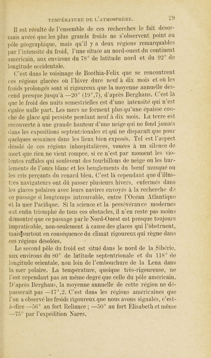 0( 11 est résulté de l’ensemble de ces recherches le fait désor- mais avéré que les plus grands troids ne s’observent point au ])ôle géographique, mais qu’il y a deux régions remarquables par l’intensité du froid, l’une située au nord-ouest du continent américain, aux environs du 78° de latitude nord et du 92° de longitude occidentale. C’est dans le voisinage de Boothia-Felix que se rencontrent ces régions glacées où l’hiver dure neut à dix mois et où les froids ])rolongés sont si rigoureux que la moyenne annuelle des- cend presque jusqu’à —20° (19°,7), d’après Berghaus. C’est là que le froid des nuits semestrielles est d’une intensité qui n’est égalée nulle part. Les mers ne forment plus qu’une épaisse cou- che de glace qui persiste pendant neuf à dix mois. La terre est recouverte à une gimide hauteur d’une neige qui ne fond jamais dans les expositions septentrionales et qui ne disparaît que pour quelques semaines dans les lieux bien exposés. Tel est l’aspect (lésolé de ces régions inhospitalières, vouées à un silence de mort que rien ne vient rompre, si ce n’est par moment les vio- lentes raffales qui soulèvent des tourbillons de neige ou les hur- lements de l’ours blanc et les beuglements du bœuf musqué ou les cris perçants du renard bleu. C’est là cependant que d’illus- tres navigateurs ont dû passer plusieurs, hivers, enfermés dans les glaces polaires avec leurs navires envoyés à la recherche de ce passage si longtemps introuvable, entre l’Océan Atlantique et la mer Pacifique. Si la science et la persévérance modernes ont enfin triomphé de tous ces obstacles, il n’en reste pas moins démontré que ce passage parle Nord-Ouest est presque toujours impraticable, non-seulement à cause des glaces qui l’obstruent, mais|surtout en conséquence du climat rigoureux qui règne dans ces régions désolées. Le second pôle du froid est situé dans le nord de la Sibérie, aux environs du 80° de latitude septentrionale et du 118° de longitude orientale, non loin de l’embouchure de la Lena dans la mer polaire. La température, quoique très-rigoureuse, ne l’est cependant pas au même degré que celle du pôle américain. D’après Berghaus, la moyenne annuelle de cette région ne dé- passerait pas—17°,2. C’est dans les régions américaines que l'on a observé les froids rigoureux que nous avons signalés, c’est- à-dire —50° au fort Beliance ; —50° au fort Élisabeth et même —75° par l’expédition Nares.