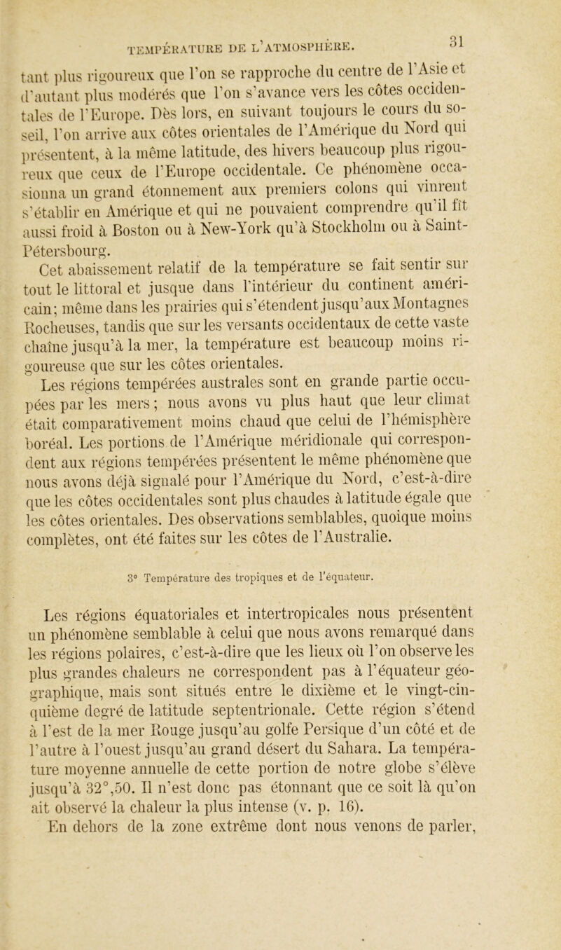 tant i)lus rigoureux que l’on se rapproche du centre de l’Asie et d'autant plus modérés que l’on s’avance vers les côtes occiden- tales de l'Europe. Dès lors, en suivant toujours le cours du so- seil, l’on arrive aux côtes orientales de l’Amérique du Nord qui lirésentent, à la même latitude, des hivers beaucoup plus rigou- reux que ceux de l’Europe occidentale. Ce phénomène occa- sionna un grand étonnement aux premiers colons qui vinrent s’établir en Amérique et qui ne pouvaient compiendie qu il tît aussi froid à Boston ou à New-York qu à Stockholm ou a Saint- Pétersbourg. Cet abaissement relatif de la température se fait sentir sur tout le littoral et jusque dans rintérieur du continent améri- cain; même dans les prairies qui s’étendent jusqu’aux Montagnes Ilocheuses, tandis que sur les versants occidentaux de cette vaste chaîne jusqu’à la mer, la température est beaucoup moins ri- goureuse que sur les côtes orientales. Les régions tempérées australes sont en grande partie occu- pées par les mers ; nous avons vu plus haut que leur climat était comparativement moins chaud que celui de l’hémisphère boréal. Les portions de l’Amérique méridionale qui correspon- dent aux régions tempérées présentent le même phénomène que nous avons déjà signalé pour l’Amérique du Nord, c’est-à-dire que les côtes occidentales sont plus chaudes à latitude égale que les côtes orientales. Des observations semblables, quoique moins complètes, ont été faites sur les côtes de l’Australie. 3° Température des tropiques et de l’équateur. Les régions équatoriales et intertropicales nous présentent un phénomène semblable à celui que nous avons remarqué dans les régions polaires, c’est-à-dire que les lieux ou l’on observe les plus grandes chaleurs ne correspondent pas à l’équateur géo- graphique, mais sont situés entre le dixième et le vingt-cin- quième degré de latitude septentrionale. Cette région s’étend à l’est de la mer Bouge jusqu’au golfe Persique d’un côté et de l’autre à l’ouest jusqu’au grand désert du Sahara. La tempéra- ture moyenne annuelle de cette portion de notre globe s’élève jusqu’à 32°,50. Il n’est donc pas étonnant que ce soit là qu’on ait observé la chaleur la plus intense (v. p. 16). En dehors de la zone extrême dont nous venons de parler.