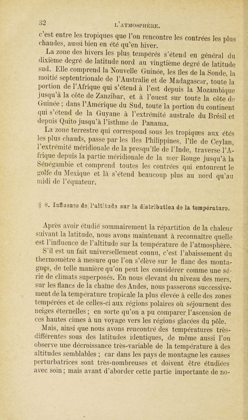 c est entre les tropiques que l’on rencontre les contrées les plus chaudes, aussi bien en été qu’en hiver. La zone des hivers les plus tempérés s’étend en général du ( ixième degré de latitude nord au vingtième degré de latitude sud. Elle comprend la Nouvelle Guinée, les îles de la Sonde, la moitié septentrionale de l’Australie et de Madagascar, toute la portion de l’Afrique qui s’étend à l’est depuis la Mozambique jusqu a la côte de Zanzibar, et à l’ouest sur toute la côte de Guinée, dans l’Amérique du Sud, toute la portion du continent qui s’étend de la Guyane cà l’extrémité australe du Brésil et depuis Quito jusqu’à l’isthme de Panama. La zone teirestre qui correspond sous les tropiqires aux étés les plus chauds, passe par les îles Philippines, l’île de Ceylan, 1 extiémité méiidionale de la presqu’île de l’Inde, traverse l’A- frique depuis la partie méridionale de la mer Pmuge jusqu’à la Sénégambie et comprend toutes les contrées qui entourent le gOife du ^lexique et là s’étend beaucoup plus au nord qu’au midi de l’équateur. 5 8. laflaanoo d8j PaltUiid3 sur la distribution de la température. Après avoir étudié sommairement la répartition de la chaleur suivant la latitude, nous avons maintenant à reconnaître quelle est 1 influence de 1 altitude sur la température de l’atmosphère. S il est un fait universellement connu, c’est l’abaissement du theimomètre à mesure que l’on s’élève sur le flanc des monta- gnes, de telle manière qu’on peut les considérer comme une sé- rie de climats superposés. En nous élevant du niveau des mers, sur les flancs de la chaîne des Andes, nous passerons successive- ment de la température tropicale la plus élevée à celle des zones tempérées et de celles-ci aux régions polaires où séjournent des neiges éternelles ; en sorte qu’on a pu comparer l’ascension de ces hautes cimes à un voyage vers les régions glacées du pôle. Mais, ainsi que nous avons rencontré des températures très- différentes sous des latitudes identiques, de même aussi l’on observe une décroissance très-variable de la température à des altitudes semblables ; car dans les pays de montagne les causes perturbatrices sont très-nombreuses et doivent être étudiées avec soin ; mais avant d’aborder cette partie importante de no-