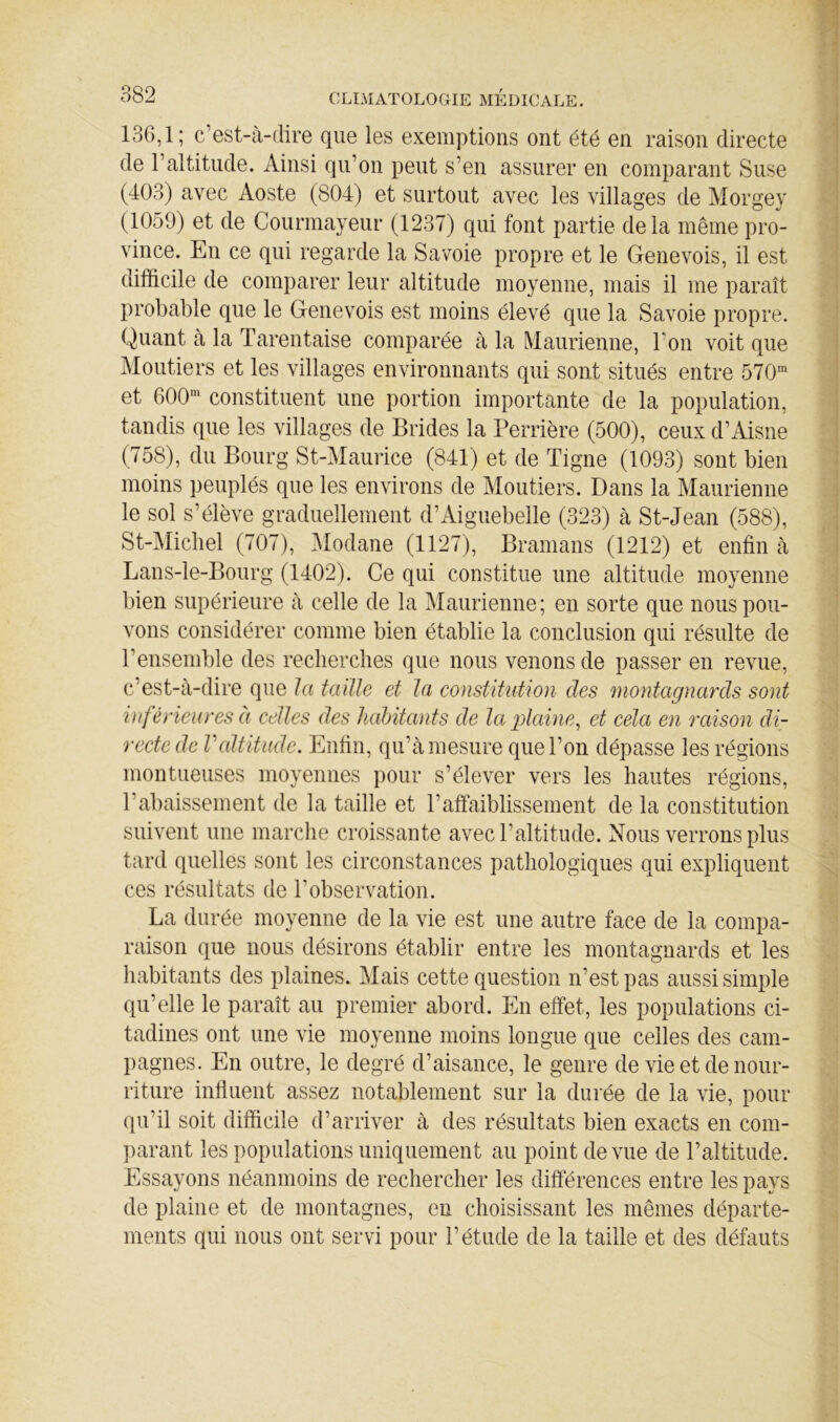 136,1; c’est-à-dire que les exemptions ont été en raison directe de l’altitude. Ainsi qu’on peut s’en assurer en comparant Suse (403) avec Aoste (804) et surtout avec les villages de Morgey (1059) et de Courmayeur (1237) qui font partie delà même pro- vince. En ce qui regarde la Savoie propre et le Genevois, il est difficile de comparer leur altitude moyenne, mais il me paraît probable que le Genevois est moins élevé que la Savoie propre. Quant à la Tarentaise comparée à la Maurienne, l’on voit que Moutiers et les villages environnants qui sont situés entre 570^ et 600“^ constituent une portion importante de la population, tandis que les villages de Brides la Perrière (500), ceux d’Aisne (758), du Bourg St-Maurice (841) et de Tigne (1093) sont bien moins peuplés que les environs de Moutiers. Dans la Maurienne le sol s’élève graduellement d’Aiguebelle (323) à St-Jean (588), St-Micliel (707), Modane (1127), Bramans (1212) et enfin à Lans-le-Bourg (1402). Ce qui constitue une altitude moyenne bien supérieure à celle de la Maurienne; en sorte que nous pou- vons considérer comme bien établie la conclusion qui résulte de l’ensemble des reclierclies que nous venons de passer en revue, c’est-à-dire que la taüle et la constitidion des montagnards sont inférieures a celles des liahitants de la plaine^ et cela en raison di- recte de raltitude. Enfin, qu’à mesure que l’on dépasse les régions montueuses moyennes pour s’élever vers les hautes régions, l’abaissement de la taille et l’affaiblissement de la constitution suivent une marche croissante avec l’altitude. Nous verrons plus tard quelles sont les circonstances pathologiques qui expliquent ces résultats de l’observation. La durée moyenne de la vie est une autre face de la compa- raison que nous désirons établir entre les montagnards et les habitants des plaines. Mais cette question n’est pas aussi simple qu’elle le paraît au premier abord. En effet, les populations ci- tadines ont une vie moyenne moins longue que celles des cam- pagnes. En outre, le degré d’aisance, le genre de vie et de nour- riture influent assez notablement sur la durée de la vie, pour qu’il soit difficile d’arriver à des résultats bien exacts en com- parant les populations uniquement au point de vue de l’altitude. Essayons néanmoins de rechercher les différences entre les pays de plaine et de montagnes, eu choisissant les mêmes départe- ments qui nous ont servi pour l’étude de la taille et des défauts