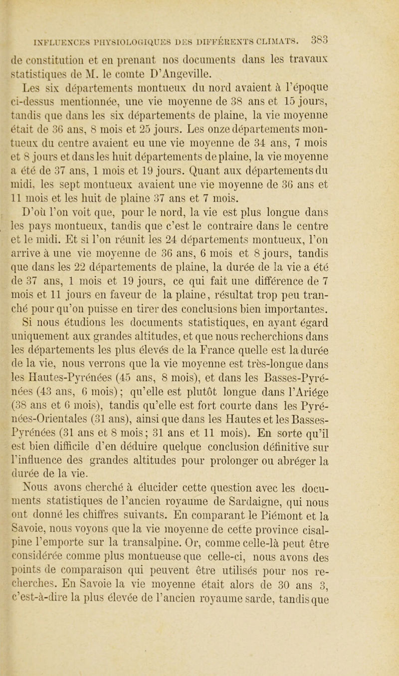 (le constitution et en prenant nos documents dans les travaux statistiiiiies de le comte D’Angeville. Les six départements montueux du nord avaient à l’époque ci-dessus mentionnée, une vie moyenne de 38 ans et 15 jours, tandis que dans les six départements de plaine, la vie moyenne était de 3G ans, 8 mois et 25 jours. Les onze départements mon- tueux du centre avaient eu une vie moyenne de 34 ans, 7 mois et 8 jours et dans les huit départements de plaine, la vie moyenne a été de 37 ans, 1 mois et 19 jours. Quant aux départements du midi, les sept montueux avaient une vie moyenne de 36 ans et 11 mois et les huit de plaine 37 ans et 7 mois. D’où l’on voit que, pour le nord, la vie est plus longue dans les pays montueux, tandis que c’est le contraire dans le centre et le midi. Et si l’on réunit les 24 départements montueux, l’on arrive à une vie moyenne de 36 ans, 6 mois et 8 jours, tandis que dans les 22 départements de plaine, la durée de la vie a été de 37 ans, 1 mois et 19 jours, ce qui fait une différence de 7 mois et 11 jours en faveur de la plaine, résultat trop peu tran- ché pour qu’on puisse en tirer des conclusions bien importantes. Si nous étudions les documents statistiques, en ayant égard uniquement aux grandes altitudes, et que nous recherchions dans les départements les plus élevés de la France quelle est la durée de la vie, nous verrons que la vie moyenne est très-longue dans les Hautes-Pyrénées (45 ans, 8 mois), et dans les Basses-Pyré- nées (43 ans, 6 mois) ; qu’elle est plutôt longue dans l’Ariége (38 ans et 6 mois), tandis qu’elle est fort courte dans les Pyré- nées-Orientales (31 ans), ainsi que dans les Hautes et les Basses- Pyrénées (31 ans et 8 mois; 31 ans et 11 mois). En sorte qu’il est bien difficile d’en déduire quelque conclusion définitive sur l’influence des grandes altitudes pour prolonger ou abréger la durée de la vie. Nous avons cherché à élucider cette question avec les docu- ments statistiques de l’ancien royaume de Sardaigne, qui nous ont donné les chiffres suivants. En comparant le Piémont et la Savoie, nous voyons que la vie moyenne de cette province cisal- pine l’emporte sur la transalpine. Or, comme celle-là peut être considérée comme plus montueuse que celle-ci, nous avons des points de comparaison qui peuvent être utilisés pour nos re- cherches. En Savoie la vie moyenne était alors de 30 ans 3, c’est-à-dire la plus élevée de l’ancien royaume sarde, tandis que