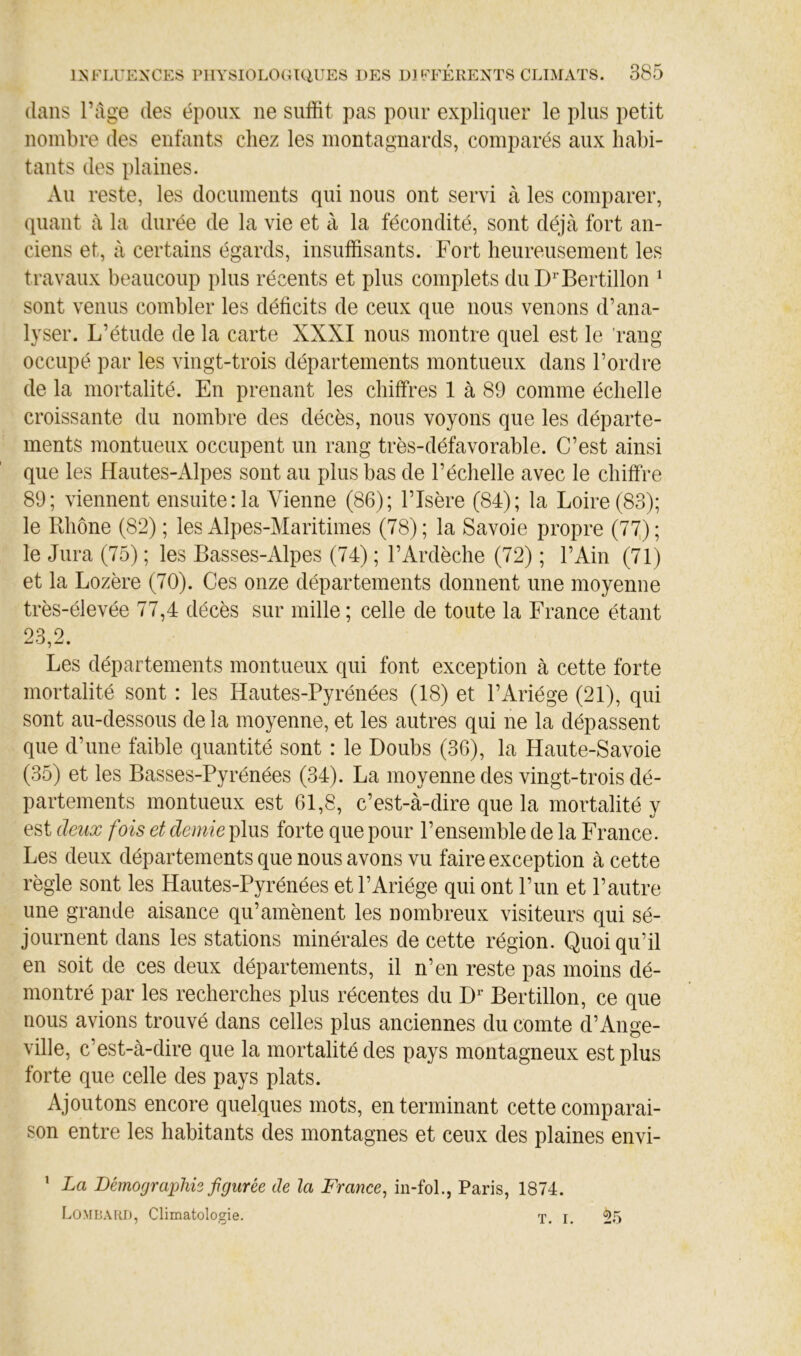 dans ràge des époux ne suffit pas pour expliquer le plus petit nombre des enfants chez les montagnards, comparés aux habi- tants des plaines. Au reste, les documents qui nous ont servi à les comparer, quant à la durée de la vie et à la fécondité, sont déjà fort an- ciens et, à certains égards, insuffisants. Fort heureusement les travaux beaucoup plus récents et plus complets du Bertillon ^ sont venus combler les déficits de ceux que nous venons d’ana- lyser. L’étude de la carte XXXI nous montre quel est le rang occupé par les vingt-trois départements montueux dans l’ordre de la mortalité. En prenant les chiffres 1 à 89 comme échelle croissante du nombre des décès, nous voyons que les départe- ments montueux occupent un rang très-défavorable. C’est ainsi que les Hautes-Alpes sont au plus bas de l’échelle avec le chiffre 89; viennent ensuite :1a Vienne (86); l’Isère (84); la Loire (83); le Rhône (82) ; les Alpes-Maritimes (78) ; la Savoie propre (77,) ; le Jura (75) ; les Basses-Alpes (74) ; l’Ardèche (72) ; l’Ain (71) et la Lozère (70). Ces onze départements donnent une moyenne très-élevée 77,4 décès sur mille ; celle de toute la France étant 23,2. Les départements montueux qui font exception à cette forte mortalité sont : les Hautes-Pyrénées (18) et l’Ariége (21), qui sont au-dessous de la moyenne, et les autres qui ne la dépassent que d’une faible quantité sont : le Doubs (36), la Haute-Savoie (35) et les Basses-Pyrénées (34). La moyenne des vingt-trois dé- partements montueux est 61,8, c’est-à-dire que la mortalité y est deux fois et demie plus forte que pour l’ensemble de la France. Les deux départements que nous avons vu faire exception à cette règle sont les Hautes-Pyrénées et l’Ariége qui ont l’un et l’autre une grande aisance qu’amènent les nombreux visiteurs qui sé- journent dans les stations minérales de cette région. Quoiqu’il en soit de ces deux départements, il n’en reste pas moins dé- montré par les recherches plus récentes du D^ Bertillon, ce que nous avions trouvé dans celles plus anciennes du comte d’Ange- ville, c’est-à-dire que la mortalité des pays montagneux est plus forte que celle des pays plats. Ajoutons encore quelques mots, en terminant cette comparai- son entre les habitants des montagnes et ceux des plaines envi- ’ La Démograplm fgiirée de la France^ in-fol., Paris, 1874. Lombard, Climatologie. x, i. 25