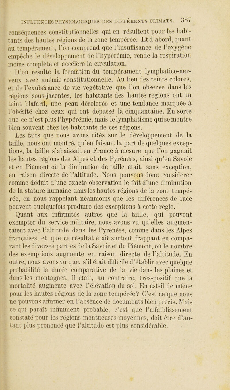 conséquences constitutionnelles qui en résultent pour les habi- tants (les hautes régions de la zone tempérée. Et d’abord, quant au tempérament, l’on comprend que l’insuffisance de l’oxygène empêche le développement de l’hypérémie, rende la respiration moins complète et accélère la circulation. D’où résulte la formation du tempérament lymphatico-ner- veux avec anémie constitutionnelle. Au lieu des teints colorés, et de l’exubérance de vie végétative que l’on observe dans les régions sous-jacentes, les habitants des hautes régions ont un teint blafard, une peau décolorée et une tendance marquée à l’obésité chez ceux qui ont dépassé la cinquantaine. En sorte que ce n’est plus l’hypérémie, mais le lymphatisme qui se montre bien souvent chez les habitants de ces régions. Les faits que nous avons cités sur le développement de la taille, nous ont montré, qu’en faisant la part de quelques excep- tions, la taille s’abaissait en France à mesure que l’on gagnait les hautes régions des Alpes et des Pyrénées, ainsi qu’en Savoie et en Piémont où la diminution de taille était, sans exception, en raison directe de l’altitude. Nous pouvons donc considérer comme déduit d’une exacte observation le fait d’une diminution de la stature humaine dans les hautes régions de la zone tempé- rée, en nous rappelant néanmoins que les différences de race peuvent quelquefois produire des exceptions à cette règle. Quant aux infirmités autres que la taille, qui peuvent exempter du service militaire, nous avons vu qu’elles augmen- taient avec l’altitude dans les Pyrénées, comme dans les Alpes françaises, et que ce résultat était surtout frappant en compa- rant les diverses parties de la Savoie et du Piémont, où le nombre des exemptions augmente en raison directe de l’altitude. En outre, nous avons vu que, s’il était difficile d’établir avec quelque probabilité la durée comparative de la vie dans les plaines et dans les montagnes, il était, au contraire, très-positif que la mortalité augmente avec l’élévation du sol. En est-il de même pour les hautes régions de la zone tempérée? C’est ce que nous ne pouvons affirmer en l’absence de documents bien précis. Mais ce qui paraît infiniment probable, c’est que l’affaiblissement constaté pour les régions montueuses moyennes, doit être d’au- tant plus prononcé que l’altitude est plus considérable.