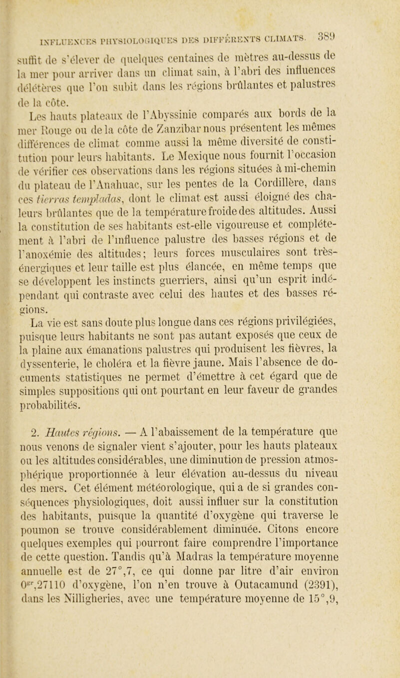 suffit (le s'élever de (|iiel(iues centaines de mètres au-dessus de la mer ])Our arriver dans un climat sain, à l’abri des inliuences délétères (^iie l’on subit dans les régions brûlantes et palustres de la côte. Les hauts plateaux de l’Abyssinie comparés aux bords de la mer Uouge ou delà côte de Zanzibar nous présentent les mêmes différences de climat comme aussi la même diversité de consti- tution pour leurs habitants. Le Mexique nous fournit l’occasion de vérifier ces observations dans les régions situées à mi-chemin du plateau de l’Anahuac, sur les pentes de la Cordillère, dans ces fierras templadas^ dont le climat est aussi éloigné des cha- leurs brûlantes que de la température froide des altitudes. Aussi la constitution de ses habitcants est-elle vigoureuse et complète- ment à l’abri de l’influence palustre des basses régions et de l’anoxémie des altitudes; leurs forces musculaires sont très- énergiques et leur taille est plus élancée, en même temps que se développent les instincts guerriers, ainsi qu’un esprit indé- pendant qui contraste avec celui des hautes et des basses ré- gions. La vie est sans doute plus longue dans ces régions privilégiées, puisque leurs habitants ne sont pas autant exposés que ceux de la plaine aux émanations palustres qui produisent les fièvres, la dyssenterie, le choléra et la fièvre jaune. Mais l’absence de do- cuments statistiques ne permet d’émettre à cet égard que de simples suppositions qui ont pourtant en leur faveur de grandes probabilités. 2. Hautes régions. — A l’abaissement de la température que nous venons de signaler vient s’ajouter, pour les hauts plateaux ou les altitudes considérables, une diminution de pression atmos- phérique proportionnée à leur élévation au-dessus du niveau des mers. Cet élément météorologique, qui a de si grandes con- séquences physiologiques, doit aussi influer sur la constitution des habitants, puisque la quantité d’oxygène qui traverse le poumon se trouve considérablement diminuée. Citons encore quelques exemples qui pourront faire comprendre l’importance de cette question. Tandis qu’à Madras la température moyenne annuelle est de 27°,7, ce qui donne par litre d’air environ 0-*',27110 d’oxygène, l’on n’en trouve à Outacamund (2391), dans les Nilligheries, avec une température moyenne de 15°,9,