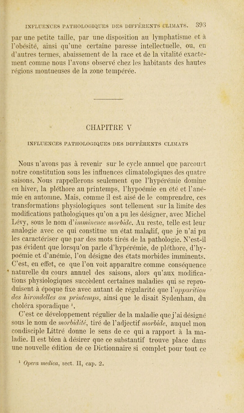 par une petite taille, par une disposition au lymphatisme et à l'obésité, ainsi qu’une certaine paresse intellectuelle, ou, en d'autres termes, abaissement de la race et de la vitalité exacte- ment comme nous l’avons observé chez les habitants des hautes régions montueuses de la zone tempérée. CHAPITRE V INFLUENCES PATHOLOGIQUES DES DIFFÉRENTS CLIMATS Nous n’avons pas à revenir sur le cycle annuel que parcourt notre constitution sous les influences climatologiques des quatre saisons. Nous rappellerons seulement que l’hypérémie domine en hiver, la pléthore au printemps, l’hypoémie en été et l’ané- mie en automne. Mais, comme il est aisé de le comprendre, ces transformations physiologiques sont tellement sur la limite des modifications pathologiques qu’on a pu les désigner, avec Michel Lévy, sous le nom (Timminence morbide. Au reste, telle est leur analogie avec ce qui constitue un état maladif, que je n’ai pu les caractériser que par des mots tirés de la pathologie. N’est-il pas évident que lorsqu’on parle d’hypérémie, de pléthore, d’hy- poémie et d’anémie, l’on désigne des états morbides imminents. C’est, en effet, ce que l’on voit apparaître comme conséquence * naturelle du cours annuel des saisons, alors qu’aux modifica- tions physiologiques succèdent certaines maladies qui se repro- duisent à époque fixe avec autant de régularité que V apparition des hirondelles au printemps, ainsi que le disait Sydenham, du choléra sporadique \ C’est ce développement régulier delà maladie que j’ai désigné sous le nom de morbidité, tiré de l’adjectif morbide, auquel mon condisciple Littré donne le sens de ce qui a rapport à la ma- ladie. Il est bien à désirer que ce substantif trouve place dans une nouvelle édition de ce Dictionnaire si complet pour tout ce Opéra medica, sect. II, cap. 2. 1