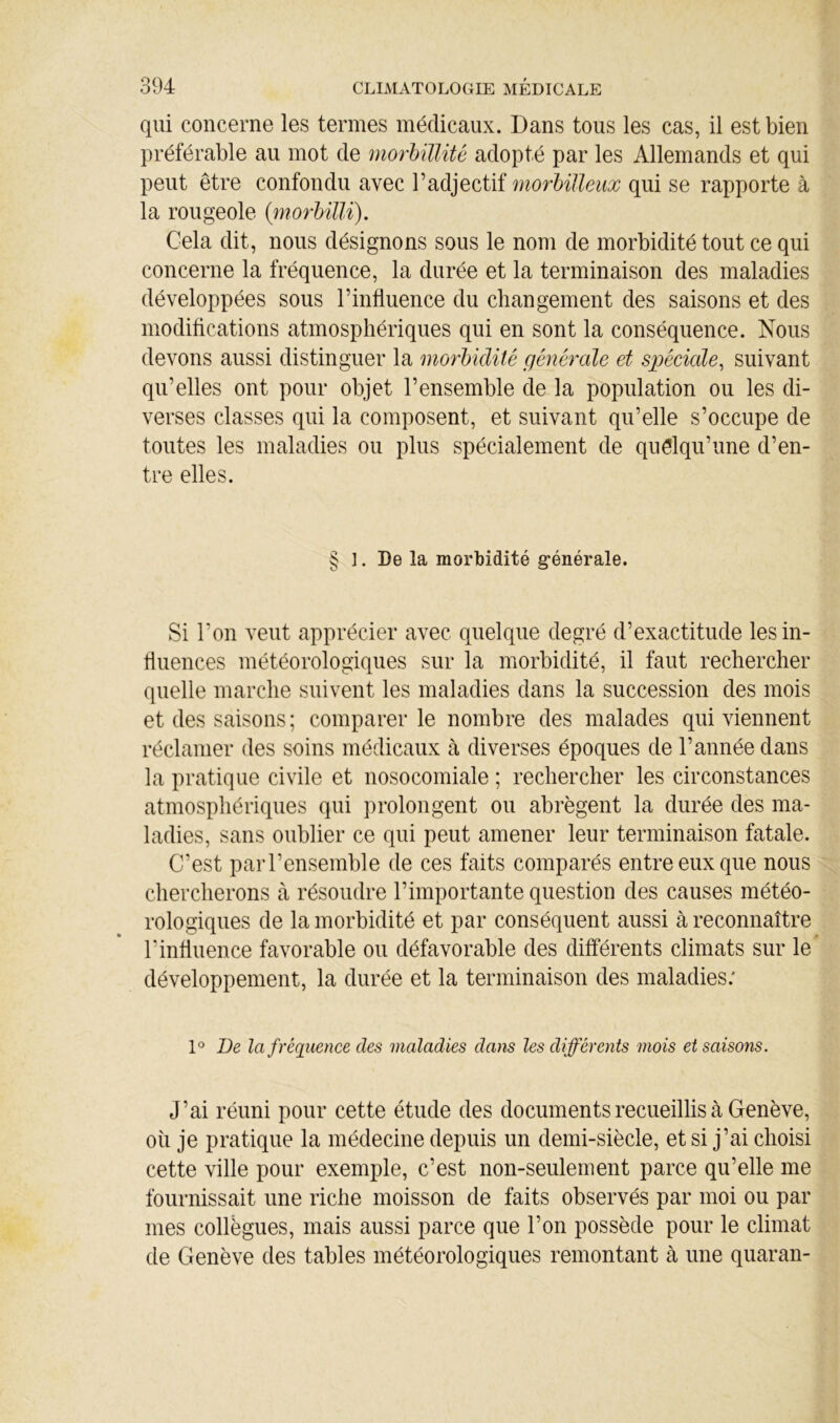 qui concerne les termes médicaux. Dans tous les cas, il est bien préférable au mot de morbülité adopté par les Allemands et qui peut être confondu avec l’adjectif morbiJleux qui se rapporte à la rougeole {morhüli). Cela dit, nous désignons sous le nom de morbidité tout ce qui concerne la fréquence, la durée et la terminaison des maladies développées sous l’influence du changement des saisons et des modifications atmosphériques qui en sont la conséquence. Nous devons aussi distinguer la morbidité générale et spéciale^ suivant qu’elles ont pour objet l’ensemble de la population ou les di- verses classes qui la composent, et suivant qu’elle s’occupe de toutes les maladies ou plus spécialement de quelqu’une d’en- tre elles. § ]. De la morbidité g-énérale. Si l’on veut apprécier avec quelque degré d’exactitude les in- fluences météorologiques sur la morbidité, il faut rechercher quelle marche suivent les maladies dans la succession des mois et des saisons; comparer le nombre des malades qui viennent réclamer des soins médicaux à diverses époques de l’année dans la pratique civile et nosocomiale ; rechercher les circonstances atmosphériques qui prolongent ou abrègent la durée des ma- ladies, sans oublier ce qui peut amener leur terminaison fatale. C’est parl’ensemble de ces faits comparés entre eux que nous chercherons à résoudre l’importante question des causes météo- rologiques de la morbidité et par conséquent aussi à reconnaître l’influence favorable ou défavorable des différents climats sur le développement, la durée et la terminaison des maladies; De lafréqiience des maladies dans les différents mois et saisons. J’ai réuni pour cette étude des documents recueillis à Genève, oii je pratique la médecine depuis un demi-siècle, et si j’ai choisi cette ville pour exemple, c’est non-seulement parce qu’elle me fournissait une riche moisson de faits observés par moi ou par mes collègues, mais aussi parce que l’on possède pour le climat de Genève des tables météorologiques remontant à une quaran-