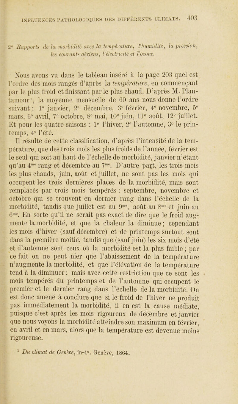 2® Eapports de la morbidité arec la température, Vlmmidité, la pression, les couranU aériens, l'électricité et Vozone. Nous avons vu dans le tableau inséré à la page 203 quel est l'ordre des mois rangés d’après la température, en commençant par le plus froid et finissant parie plus chaud. D’après M. Plan- tamour*, la moyenne mensuelle de 00 ans nous donne l’ordre suivant : 1° janvier, 2° décembre, 3* février, 4° novembre, 5 mars, O* avril, 7 octobre, 8^ mai, 10“ juin, ID août, 12“ juillet. Et pour les quatre saisons : E l’iiiver, 2“ l’automne, 3« le prin- temps, 4“ l’été. Il résulte de cette classification, d’après l’intensité de la tem- pérature, que des trois mois les plus froids de l’année, février est le seul qui soit au haut de l’échelle de morbidité, janvier n’étant qu’au 4*^® rang et décembre au 7““. D’autre pai;t, les trois mois les plus chauds, juin, août et juillet, ne sont pas les mois qui occupent les trois dernières places de la morbidité, mais sont remplacés par trois mois tempérés : septembre, novembre et octobre qui se trouvent en dernier rang dans l’échelle de la morbidité, tandis que juillet est au 9'“, août au et juin au 0^®. En sorte qu’il ne serait pas exact de dire que le froid aug- mente la morbidité, et que la chaleur la diminue ; cependant les mois d’hiver (sauf décembre) et de printemps surtout sont dans la première moitié, tandis que (sauf juin) les six mois d’été et d’automne sont ceux où la morbidité est la plus faible ; par ce fait on ne peut nier que l’abaissement de la température n’augmente la morbidité, et que l’élévation de la température tend cà la diminuer ; mais avec cette restriction que ce sont les mois tempérés du printemps et de l’automne qui occupent le premier et le dernier rang dans l’échelle de la morbidité. On est donc amené à conclure que si le froid de Thiver ne produit pas immédiatement la morbidité, il en est la cause médiate, puisque c’est après les mois rigoureux de décembre et janvier que nous voyons la morbidité atteindre son maximum en février, en avril et en mars, alors que la température est devenue moins rigoureuse. ^ Du climat de Genève, in-4°. Genève, 1864.