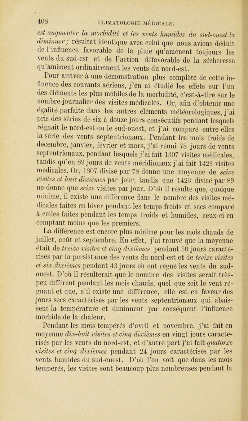 est augmeuter Ici morbidité et les vents humides du sud-ouest Ici dimhmer; résultat identique avec celui que nous avions déduit de 1 influence favorable de la pluie qu’amènent toujours les vents du sud-est et de l’action défavorable de la sécheresse qu’amènent ordinairement les vents du nord-est. Pour arriver à une démonstration plus complète de cette in- fluence des courants aériens, j’en ai étudié les effets sur l’im des éléments les plus mobiles de la morbidité, c’est-à-dire sur le nombre journalier des visites médicales. Or, afin d’obtenir une égalité parfaite dans les autres éléments météorologiques, j’ai pris des séries de six à douze jours consécutifs pendant lesquels régnait le nord-est ou le sud-ouest, et j’ai comparé entre elles la série des vents septentrionaux. Pendant les mois froids de décembre, janvier, février et mars, j’ai réuni 78 jours de vents septentrionaux, pendant lesquels j’ai fait 1307 visites médicales, tandis qu’en 89 jours de vents méridionaux j’ai fait 1423 visites médicales. Or, 1307 divisé par 78 donne une moyenne de seize visites et huit dixièmes par jour, tandis que 1423 divisé par 89 ne donne que seize visites par jour. D’où il résulte que, quoique minime, il existe une différence dans le nombre des visites mé- dicales faites en hiver pendant les temps froids et secs comparé a celles faites pendant les temps froids et humides, ceux-ci en comptant moins que les premiers. La différence est encore plus minime pour les mois chauds de juillet, août et septembre. En effet, j’ai trouvé que la moyenne était de treize visites et cinq dixièmes pendant 50 jours caracté- risés j)ar la persistance des vents du nord-est et de treize visites et six dixièmes pendant 43 jours où ont régné les vents du sud- ouest. D’où il résulterait que le nombre des visites serait très- peu different pendant les mois chauds, quel que soit le vent ré- gnant et que, s’il existe une différence, elle est en faveur des jours secs caractérisés par les vents septentrionaux qui abais- sent la température et diminuent par conséquent l’influence morbide de la chaleur. Pendant les mois tempérés d’avril et novembre, j’ai fait en moyenne dix-huit visites et cinq dixièmes en vingt jours caracté- risés par les vents du nord-est, et d’autre part j’ai fait quatorze visites et cinq dixièmes pendant 24 jours caractérisés par les vents humides du sud-ouest. D’oii l’on voit que dans les mois tempérés, les visites sont beaucoup plus nombreuses pendant la