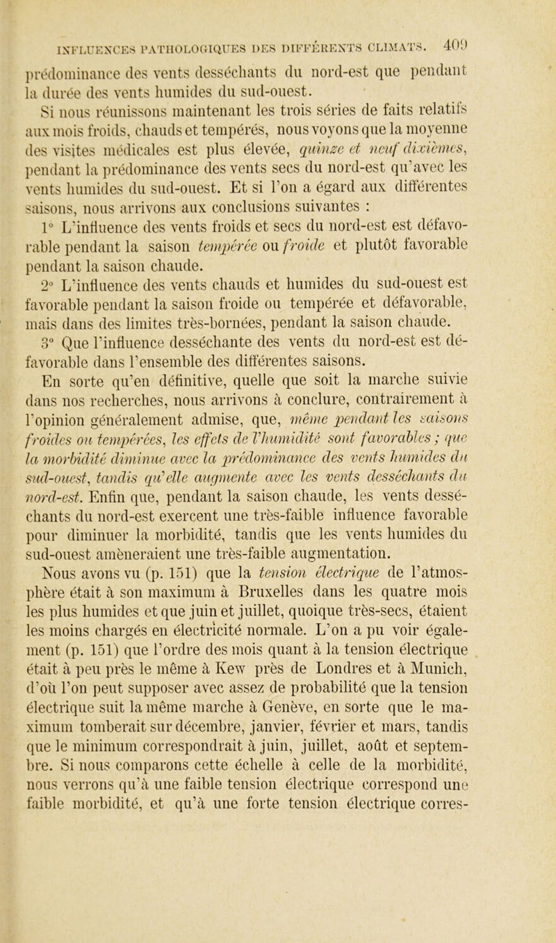 jirédomiiiance des vents desséchants du nord-est que iiendant la durée des vents humides du siid-oiiest. 8i lions réunissons maintenant les trois séries de faits relatifs aux mois froids, chauds et tempérés, nous voyons que la moyenne des visites médicales est plus élevée, quinze et neuf dixièmes, pendant la prédominance des vents secs du nord-est qu’avec les vents humides du sud-ouest. Et si l’on a égard aux différentes saisons, nous arrivons aux conclusions suivantes : V L’induence des vents froids et secs du nord-est est défavo- rable pendant la saison tempérée ou froide et plutôt favorable pendant la saison chaude. 2 L’influence des vents chauds et humides du sud-ouest est favorable pendant la saison froide ou tempérée et défavorable, mais dans des limites très-bornées, pendant la saison chaude. 3*^ Que l’influence desséchante des vents du nord-est est dé- favorable dans l’ensemble des différentes saisons. En sorte qu’en définitive, quelle que soit la marche suivie dans nos recherches, nous arrivons à conclure, contrairement à l’opinion généralement admise, que, même pendant les saisons froides on tenipéxées, les effets de VJmmidité sont favorables ; que la morbidité diminue avec la qirédominance des vents humides du sud-ouest, tandis qidelle augmente avec les vents desséchants du nord-est. Enfin que, pendant la saison chaude, les vents dessé- chants du nord-est exercent une très-faible influence favorable pour diminuer la morbidité, tandis que les vents humides du sud-ouest amèneraient une très-faible augmentation. Nous avons vu (p. 151) que la tension électrique de l’atmos- phère était à son maximum à Bruxelles dans les quatre mois les plus humides etque juin et juillet, quoique très-secs, étaient les moins chargés en électricité normale. L’on a pu voir égale- ment (p. 151) que l’ordre des mois quant à la tension électrique était à peu près le même à Kew près de Londres et à Munich, d’où l’on peut supposer avec assez de probabilité que la tension électrique suit la même marche à Genève, en sorte que le ma- ximum tomberait sur décembre, janvier, février et mars, tandis que le minimum correspondrait à juin, juillet, août et septem- bre. Si nous comparons cette échelle à celle de la morbidité, nous verrons qu’cà une faible tension électrique correspond une faible morbidité, et qu’à une forte tension électrique corres-