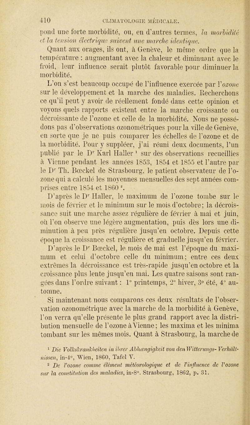 pond ime forte morbidité, ou, en d’autres termes, la morUditê d la tension élcdrique suivent une marche identique. Quant aux orages, ils ont, à Genève, le même ordre que la température : augmentant avec la chaleur et diminuant avec le froid, leur inÜuence serait plutôt favorable pour diminuer la morbidité. L’on s’est beaucoup occupé de l’influence exercée par Vozone sur le développement et la marche des maladies. Recherchons ce qu’il peut y avoir de réellement fondé dans cette opinion et voyons quels rapports existent entre la marche croissante ou décroissante de l’ozone et celle de la morbidité. Nous ne possé- dons pas d’observations ozonométriques pour la ville de Genève, en sorte que je ne puis comparer les échelles de l’ozone et de la morbidité. Pour y suppléer, j’ai réuni deux documents, l’un publié par le D'’ Karl Haller ^ sur des observations recueillies à Vienne pendant les années 1853, 1854 et 1855 et l’autre par le IV Th. Bœckel de Strasbourg, le patient observateur de l’o- zone qui a calculé les moyennes mensuelles des sept années com- prises entre 1854 et 18G0 L D’après le D’ Haller, le maximum de l’ozone tombe sur le mois de février et le minimum sur le mois d’octobre; la décrois- sance suit une marche assez régulière de février à mai et juin, oîi l’on observe une légère augmentation, puis dès lors une di- minution à peu })rès régulière jusqu’en octobre. Depuis cette époque la croissance est régulière et graduelle jusqu’en février. D’après le D*' Bœckel, le mois de mai est l’époque du maxi- mum et celui d’octobre celle du minimum; entre ces deux extrêmes la décroissance est très-rapide jusqu’en octobre et la croissance plus lente jusqu’en mai. Les quatre saisons sont ran- gées dans l’ordre suivant ; 1° printemps, 2'* hiver, 3» été, 4^ au- tomne. Si maintenant nous comparons ces deux résultats de l’obser- vation ozonométrique avec la marche de la morbidité à Genève, l’on verra qu’elle présente le plus grand rapport avec la distri- bution mensuelle de l’ozone à Vienne; les maxima et les minima tombant sur les mêmes mois. Quant à Strasbourg, la marche de ^ Die VolkslcranDieiten in ihrer Abhœngigl'eit von den Wittenings- Verhalt- nissen, in-4, Wien, 1860, Tafel V. 2 De Vozone comme élément météorologique et de l’influence de Vozone sur la constitution des maladies, in-S°. Strasbourg, 1862, p. 31.
