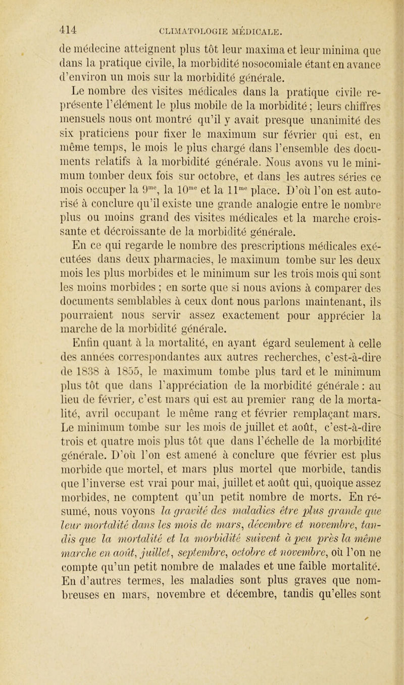 (le médecine atteignent plus tôt leur maxima et leur ininima que dans la pratique civile, la morbidité nosocomiale étant en avance d’environ un mois sur la morbidité générale. Le nombre des visites médicales dans la pratique civile re- présente l’élément le plus mobile de la morbidité ; leurs chiffres mensuels nous ont montré qu’il y avait presque unanimité des six praticiens pour fixer le maximum sur février qui est, en même temps, le mois le plus chargé dans l’ensemble des docu- ments relatifs cà la morbidité générale. Nous avons vu le mini- mum tomber deux fois sur octobre, et dans les autres séries ce mois occuper la 9^, la et la 11^° place. D’où l’on est auto- risé à conclure qu’il existe une grande analogie entre le nombre plus ou moins grand des visites médicales et la marche crois- sante et décroissante de la morbidité générale. En ce qui regarde le nombre des prescriptions médicales exé- cutées dans deux pharmacies, le maximum tombe sur les deux mois les plus morbides et le minimum sur les trois mois qui sont les moins morbides ; en sorte que si nous avions à comparer des documents semblables à ceux dont nous parlons maintenant, ils pourraient nous servir assez exactement pour apprécier la marche de la morbidité générale. Enfin quant à la mortalité, en ayant égard seulement à celle des années corres})ondantes aux autres recherches, c’est-à-dire de 1838 à 1855, le maximum tombe plus tard et le minimum ])lus tôt que dans l’apiiréciation de la morbidité générale : au lieu de février^ c’est mars qui est au premier rang de la morta- lité, avril occupant le même rang et février remplaçant mars. Le minimum tombe sur les mois de juillet et août, c’est-à-dire trois et quatre mois plus tôt que dans l’échelle de la morbidité générale. D’où l’on est amené à conclure que février est plus morbide que mortel, et mars plus mortel que morbide, tandis que l’inverse est vrai pour mai, juillet et août qui, quoique assez morbides, ne comptent qu’un petit nombre de morts. En ré- sumé, nous voyons la gravité des maladies être plus grande que leur mortalité dans les mois de mars^ décembre et novembre, tan- dis que la mortalité et la morbidité suivent ci peu près la même marche en août, juillet, septembre, octobre et novembre, où l’on ne compte qu’un petit nombre de malades et une faible mortalité. En d’autres termes, les maladies sont plus graves que nom- breuses en mars, novembre et décembre, tandis qu’elles sont