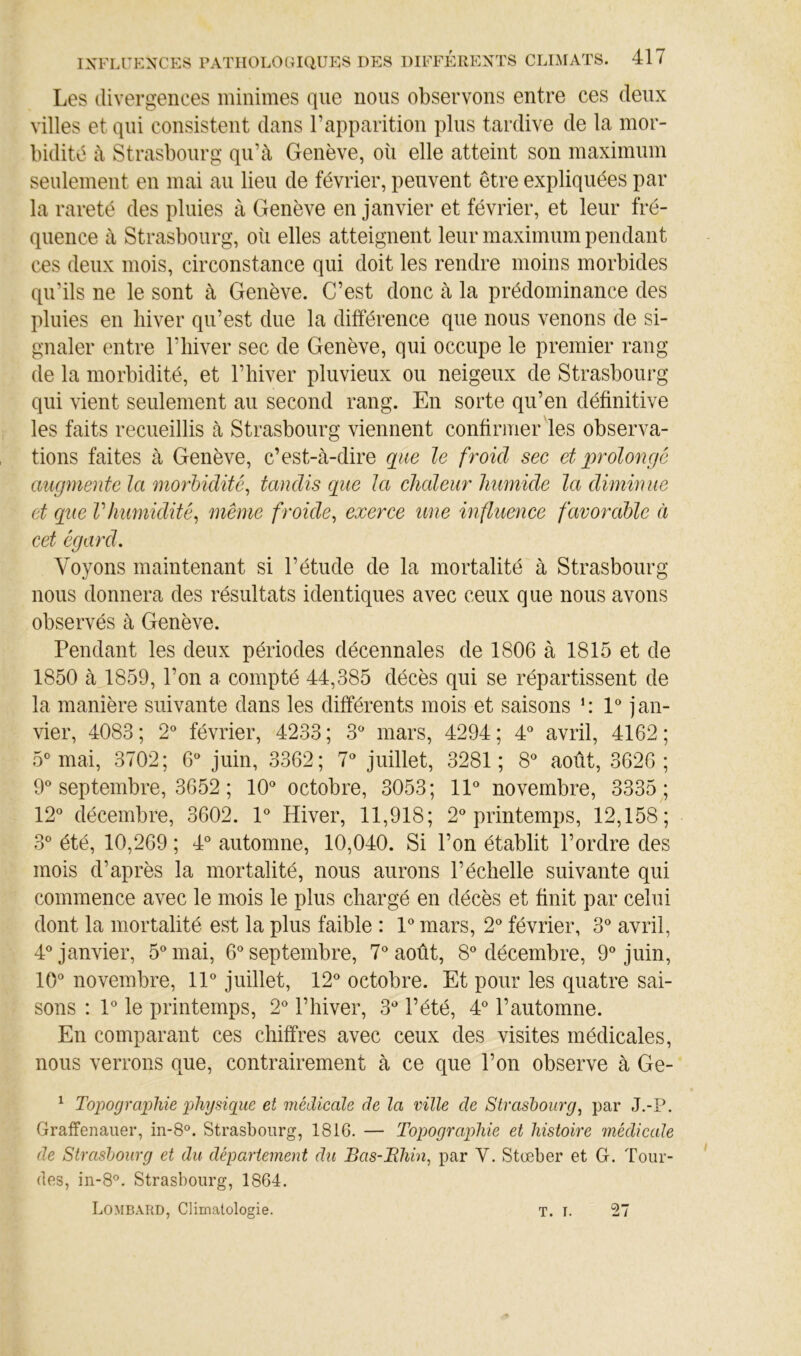 Les divergences minimes que nous observons entre ces deux villes et qui consistent dans l’apparition plus tardive de la mor- bidité à Strasbourg- qu’à Genève, où elle atteint son maximum seulement en mai au lieu de février, peuvent être expliquées par la rareté des pluies à Genève en janvier et février, et leur fré- quence à Strasbourg, où elles atteignent leur maximum pendant ces deux mois, circonstance qui doit les rendre moins morbides qu’ils ne le sont à Genève. C’est donc à la prédominance des pluies en hiver qu’est due la différence que nous venons de si- gnaler entre l’iiiver sec de Genève, qui occupe le premier rang de la morbidité, et l’hiver pluvieux ou neigeux de Strasbourg qui vient seulement au second rang. En sorte qu’en définitive les faits recueillis à Strasbourg viennent confirmer les observa- tions faites à Genève, c’est-à-dire que le froid sec et qqroloncfé augmente la morbidité, tandis que la chaleur humide la diminue et que Vhumidité, même froide, exerce une influence favorable à cet égard. Voyons maintenant si l’étude de la mortalité à Strasbourg nous donnera des résultats identiques avec ceux que nous avons observés à Genève. Pendant les deux périodes décennales de 1806 à 1815 et de 1850 à 1859, l’on a compté 44,385 décès qui se répartissent de la manière suivante dans les différents mois et saisons 1® jan- vier, 4083 ; 2® février, 4233 ; 3'* mars, 4294 ; 4^ avril, 4162 ; 5^ mai, 3702; 6^^ juin, 3362; 7' juillet, 3281; 8^ août, 3626; 9*^ septembre, 3652 ; 10® octobre, 3053; 11® novembre, 3335; 12® décembre, 3602. 1® Hiver, 11,918; 2® printemps, 12,158; 3® été, 10,269 ; 4® automne, 10,040. Si l’on établit l’ordre des mois d’après la mortalité, nous aurons l’échelle suivante qui commence avec le mois le plus chargé en décès et finit par celui dont la mortalité est la plus faible : 1® mars, 2® février, 3® avril, 4® janvier, 5® mai, 6® septembre, 7® août, 8® décembre, 9® juin, 10® novembre, 11® juillet, 12® octobre. Et pour les quatre sai- sons : 1® le printemps, 2® l’hiver, 3® l’été, 4® l’automne. En comparant ces chiffres avec ceux des visites médicales, nous verrons que, contrairement à ce que l’on observe à Ge- ^ To])0(jrapliie loliysiquc et médicale de la ville de Strashourg, par J.-P. Graffenauer, in-8®. Strasbourg, 1816. — Topographie et histoire médicale de Strasbourg et du département du Bas-Rhin, par V. Stœber et G. Lour- des, in-8®. Strasbourg, 1864. Lomb.\rd, Climatologie. 27 T. I.