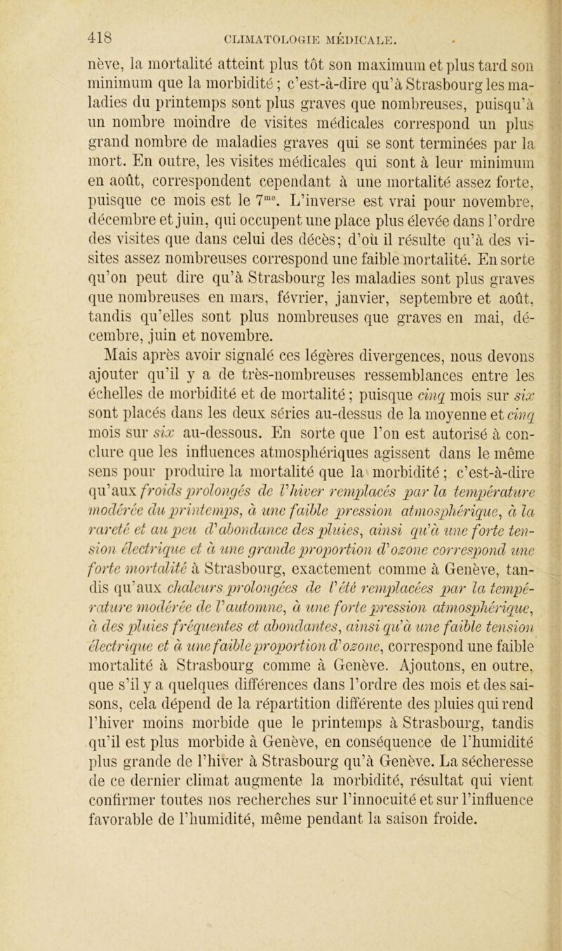 nève, la mortalité atteint plus tôt son maximum et plus tard son minimum que la morbidité; c’est-cà-dire qu’à Strasbourg les ma- ladies du printemps sont plus graves que nombreuses, puisqu’à un nombre moindre de visites médicales correspond un plus grand nombre de maladies graves qui se sont terminées par la mort. En outre, les visites médicales qui sont à leur minimum en août, correspondent cependant à une mortalité assez forte, puisque ce mois est le L’inverse est vrai pour novembre, décembre et juin, qui occupent une place plus élevée dans l’ordre des visites que dans celui des décès; d’où il résulte qu’à des vi- sites assez nombreuses correspond une faible mortalité. En sorte qu’on peut dire qu’à Strasbourg les maladies sont plus graves que nombreuses en mars, février, janvier, septembre et août, tandis qu’elles sont plus nombreuses que graves en mai, dé- cembre, juin et novembre. Mais après avoir signalé ces légères divergences, nous devons ajouter qu’il y a de très-nombreuses ressemblances entre les échelles de morbidité et de mortalité ; puisque cinq mois sur six sont placés dans les deux séries au-dessus de la moyenne et cinq mois sur six au-dessous. En sorte que l’on est autorisé à con- clure que les intiuences atmosphériques agissent dans le même sens pour produire la mortalité que la morbidité ; c’est-à-dire froîds jjrolongés de V hiver remplciccs parla température modérée du pn'intemp)S, à une faible pression atmosphérique^ à la rareté et au peu (Vabondance des piluies^ ainsi qiCà une forte ten- sion électrique et à une grande proportion cVozone corresqmid une forte mortalité à Strasbourg, exactement comme à Genève, tan- dis qu’aux chaleurspirolongées de l'été remplacées par la tempé- rature modérée de Vautomne^ à une forte pression atmosphérique^ à des p>lnies fréquentes et abondantes^ ainsi qu'à une faible tension électriqîie et à ime faible proportion cVozone, correspond une faible mortalité à Sti*asbourg comme à Genève. Ajoutons, en outre, que s’il y a quelques différences dans l’ordre des mois et des sai- sons, cela dépend de la répartition différente des pluies qui rend l’hiver moins morbide que le printemps à Strasbourg, tandis qu’il est plus morbide à Genève, en conséquence de l’humidité plus grande de l’hiver à Strasbourg qu’à Genève. La sécheresse de ce dernier climat augmente la morbidité, résultat qui vient confirmer toutes nos recherches sur l’innocuité et sur l’influence favorable de l’humidité, même pendant la saison froide.