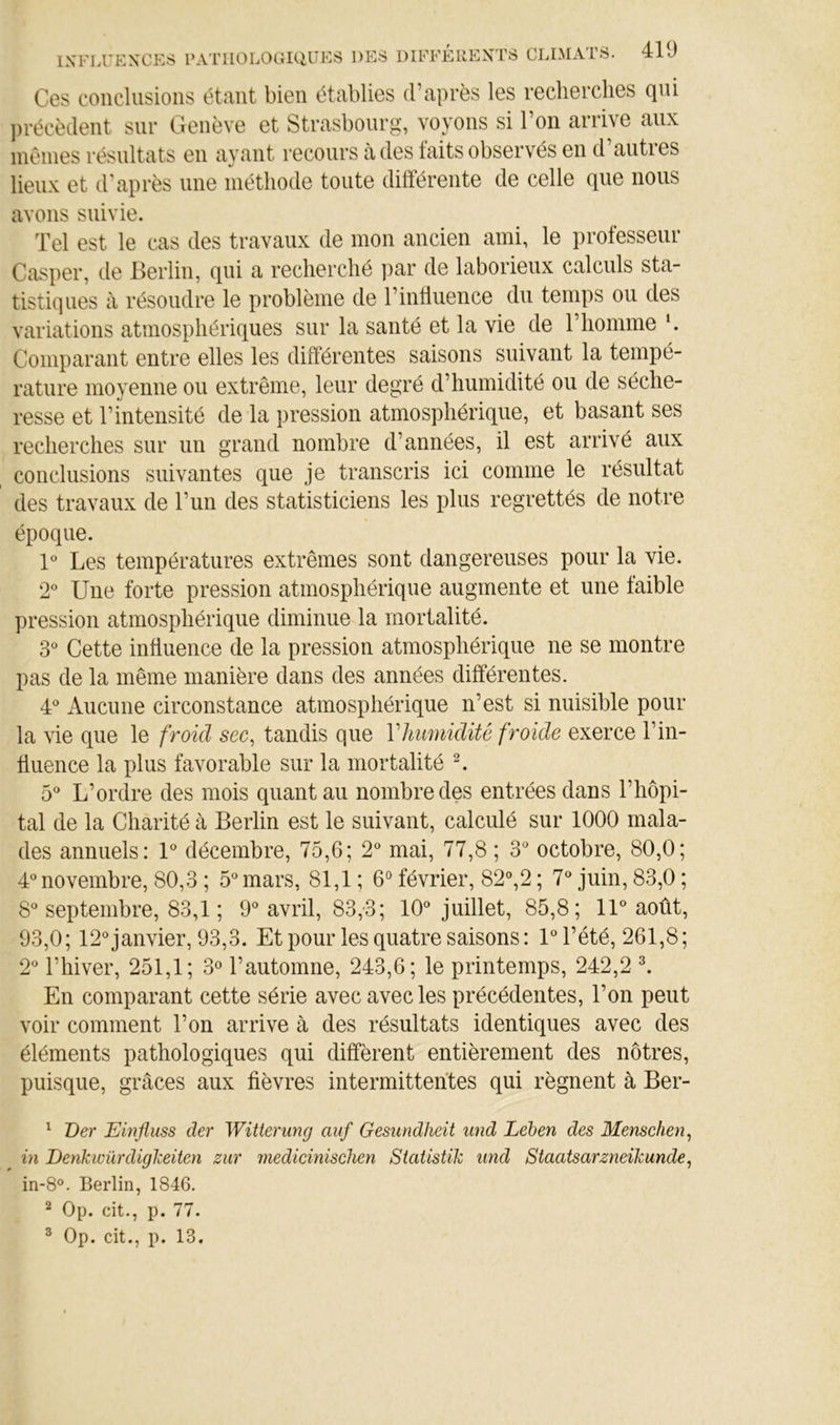 Ces conclusions étant bien établies d’après les recherclies qm ])récèdent sur Genève et Strasbourg, voyons si l’on arrive aux inénies résultats en ayant recours à des laits observés en d’autres lieux et d'après une méthode toute différente de celle que nous avons suivie. Tel est le cas des travaux de mon ancien ami, le professeur Casper, de Berlin, qui a recherché par de laborieux calculs sta- tistiques à résoudre le problème de l’inlluence du temps ou des variations atmosphériques sur la santé et la vie de l’homme h Comparant entre elles les différentes saisons suivant la tempé- rature moyenne ou extrême, leur degré d’humidité ou de séche- resse et l’intensité de la pression atmosphérique, et basant ses recherches sur un grand nombre d’années, il est arrivé aux conclusions suivantes que je transcris ici comme le résultat des travaux de l’un des statisticiens les plus regrettés de notre époque. V Les températures extrêmes sont dangereuses pour la vie. 2® Une forte pression atmosphérique augmente et une faible pression atmosphérique diminue la mortalité. 3® Cette influence de la pression atmosphérique ne se montre pas de la même manière dans des années différentes. 4*^ Aucune circonstance atmosphérique n’est si nuisible pour la vie que le froid sec, tandis que Vhumidité froide exerce l’in- tiuence la plus favorable sur la mortalité L 5“ L’ordre des mois quant au nombre des entrées dans l’hôpi- tal de la Charité à Berlin est le suivant, calculé sur 1000 mala- des annuels: 1® décembre, 75,6; 2® mai, 77,8 ; 3° octobre, 80,0; d* novembre, 80,3 ; 5° mars, 81,1 ; 6“ février, S2%2 ; 7^ juin, 83,0 ; 8^* septembre, 83,1 ; 9® avril, 83,*3; 10® juillet, 85,8; 11® août, 93,0; 12® janvier, 93,3. Et pour les quatre saisons : 1® l’été, 261,8; 2® l’hiver, 251,1; 3° l’automne, 243,6; le printemps, 242,2 ^ En comparant cette série avec avec les précédentes, l’on peut voir comment Ton arrive à des résultats identiques avec des éléments pathologiques qui diffèrent entièrement des nôtres, puisque, grâces aux fièvres intermittentes qui régnent à Ber- ^ Ver Einfluss der Witterung auf Gesundheit und Lében des Menschen, in Denkwürdigkeiten zur rnedicinischen Statistik imd Staatsarzneikunde, in-8°. Berlin, 1846. ^ Op. cit., p. 77. ® Op. cit., p. 13.