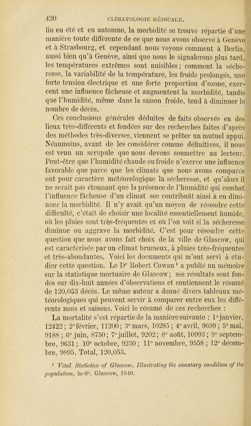 lin en été et en automne, la morbidité se trouve répartie d’une manière toute différente de ce que nous avons observé à Genève et à Strasbourg, et cependant nous voyons comment à Berlin, aussi bien qu’à Genève, ainsi que nous le signalerons plus tard, les températures extrêmes sont nuisibles ; comment la séche- resse, la variabilité de la température, les froids prolongés, une forte tension électrique et une forte proportion d’ozone, exer- cent une influence fâcheuse et augmentent la morbidité, tandis que l’humidité, même dans la saison froide, tend à diminuer le nombre de décès. Ces conclusions générales déduites de faits observés en des lieux très-différents et fondées sur des recherches faites d’après des méthodes très-diverses, viennent se prêter un mutuel appui. Néanmoins, avant de les considérer comme définitives, il nous est venu un scrupule que nous devons soumettre au lecteur. Peut-être que l’humidité chaude ou froide n’exerce une influence favorable que parce que les climats que nous avons comparés ont pour caractère météorologique la sécheresse, et qu’alors il ne serait pas étonnant que la présence de l’humidité qui combat l’influence fâcheuse d’un climat sec contribuât ainsi à en dimi- nuer la morbidité. Il n’y avait qu’un moyen de résoudre cette difficulté, c’était de choisir une localité essentiellement humide., oîi les pluies sont très-fréquentes et oii l’on voit si la sécheresse diminue ou aggrave la morbidité. C’est pour résoudre cette question que nous avons fait choix de la ville de Glascow, qui est caractérisée par un climat brumeux, à pluies très-fréquentes et très-abondantes. Voici les documents qui m’ont servi à étu- dier cette question. Le Robert Cowan ^ a publié un mémoire sur la statistique mortuaire de Glascow ; ses résultats sont fon- dés sur dix-huit années d’observations et contiennent le résumé de 120,053 décès. Le même auteur a donné divers tableaux mé- téorologiques qui peuvent servir à comparer entre eux les diffé- rents mois et saisons. Voici le résumé de ces recherches : La mortalité s’est répartie de la manière suivante : R janvier, 12422; 2® février, 11200; S'^mars, 10285; 4 avril, 9G99 ; ô^'mai, 9188 ; G® juin, 8750; 7*^ juillet, 9202; 8® août, 10993; 9*^ septem- bre, 9G31 ; lO^’ octobre, 9230 ; IP novembre, 9558 ; 12“ décem- bre, 9895. Total, 120,053. ^ Vital Statistics of Glascoiv. Jllustrating tlie sanatary condition of the Ijopidation, in-8°. Glascow, 1840.