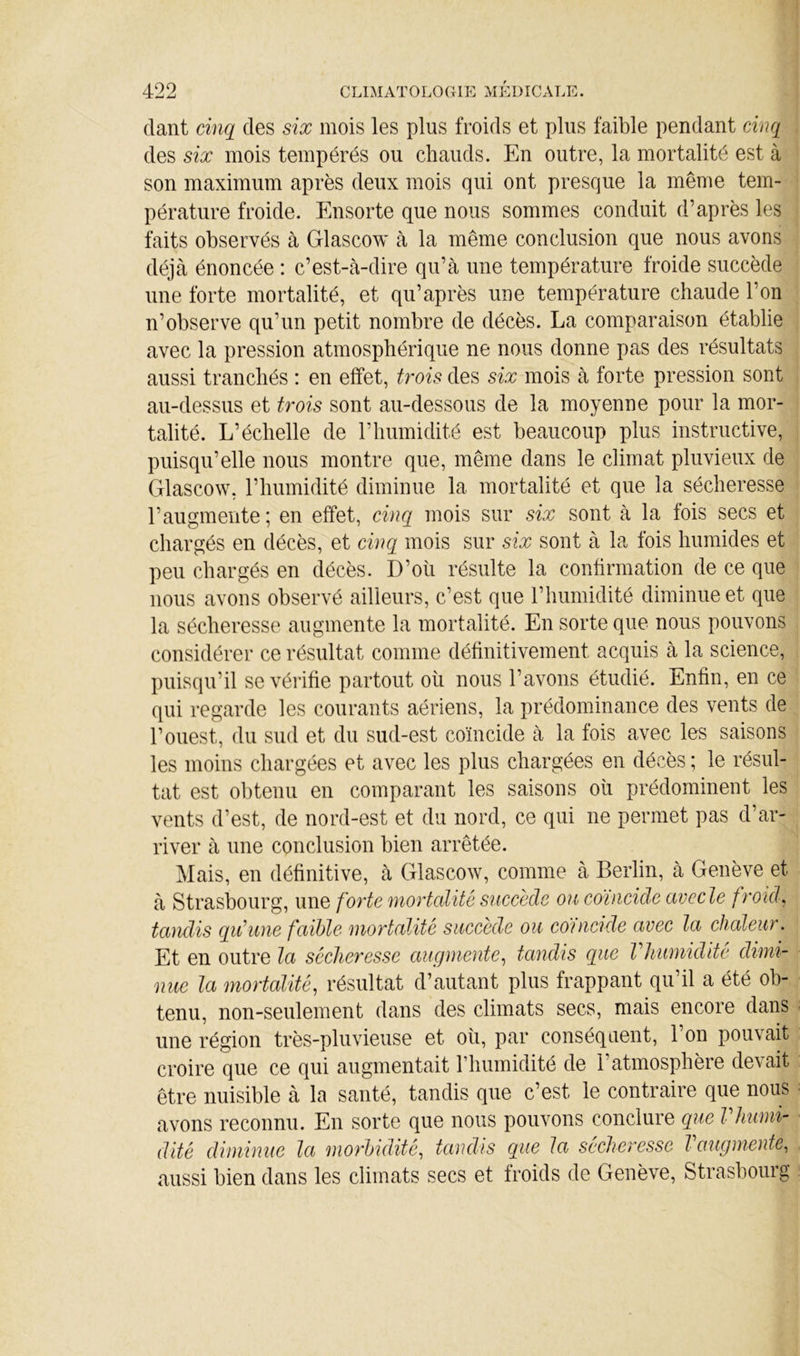 dant cinq des six mois les plus froids et plus faible pendant cinq des six mois tempérés ou chauds. En outre, la mortalité est à son maximum après deux mois qui ont presque la même tem- pérature froide. Ensorte que nous sommes conduit d’après les faits observés à Glascow à la même conclusion que nous avons déjà énoncée : c’est-à-dire qu’à une température froide succède une forte mortalité, et qu’après une température chaude l’on n’observe qu’un petit nombre de décès. La comparaison établie avec la pression atmosphérique ne nous donne pas des résultats aussi tranchés : en effet, trois des six mois à forte pression sont au-dessus et trois sont au-dessous de la moyenne pour la mor- talité. L’échelle de l’humidité est beaucoup plus instructive, puisqu’elle nous montre que, même dans le climat pluvieux de Glascow, l’humidité diminue la mortalité et que la sécheresse l’augmente; en effet, cinq mois sur six sont à la fois secs et chargés en décès, et cinq mois sur six sont à la fois humides et peu chargés en décès. D’oü résulte la confirmation de ce que nous avons observé ailleurs, c’est que l’humidité diminue et que la sécheresse augmente la mortalité. En sorte que nous pouvons considérer ce résultat comme définitivement acquis à la science, puisqu’il se vérifie partout oii nous l’avons étudié. Enfin, en ce qui regarde les courants aériens, la prédominance des vents de l’ouest, du sud et du sud-est coïncide à la fois avec les saisons les moins chargées et avec les plus chargées en décès ; le résul- tat est obtenu en comparant les saisons oh prédominent les vents d’est, de nord-est et du nord, ce qui ne permet pas d’ar- river à une conclusion bien arrêtée. Mais, en définitive, à Glascow, comme à Berlin, à Genève et à Strasbourg, une fo7'te mortalité succède ou coïncide avec le froicL tandis qu’une faible mortalité succède ou co'uicide avec la chaleur. Et en outre la sécheresse augmente.^ tandis que Vhumidite dimi- nue la mortalité, résultat d’autant plus frappant qu’il a été ob- tenu, non-seulement dans des climats secs, mais encore dans une région très-pluvieuse et oh, par conséquent, l’on pouvait croire que ce qui augmentait rhumidité de l’atmosphère devait être nuisible à la santé, tandis que c’est le contraire que nous avons reconnu. En sorte que nous pouvons conclure que Vhiim- dité diminue la morbidité, tandis que la sécheresse l augmente, aussi bien dans les climats secs et froids de Genève, Strasbourg