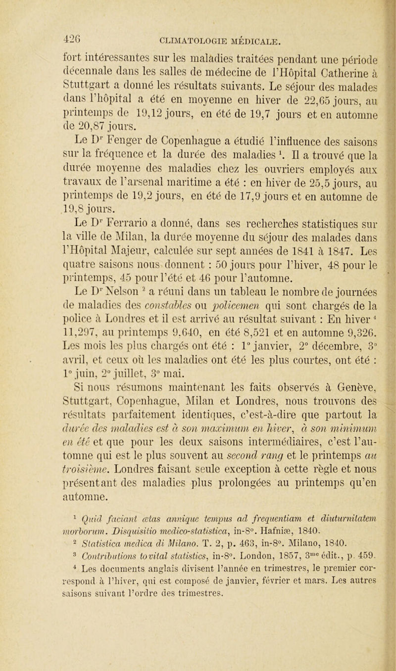 fort intéressantes sur les maladies traitées pendant une période décennale dans les salles de médecine de l’Hôpital Catherine à Stuttgart a donné les résultats suivants. Le séjour des malades dans l’hôpital a été en moyenne en hiver de 22,65 jours, au printemps de 19,12 jours, en été de 19,7 jours et en automne de 20,87 jours. Le Fenger de Copenhague a étudié l’influence des saisons sur la fréquence et la durée des maladies h II a trouvé que la durée moyenne des maladies chez les ouvriers employés aux travaux de l’arsenal maritime a été : en hiver de 25,5 jours, au printemps de 19,2 jours, en été de 17,9 jours et en automne de ,19,8 jours. Le Ferrario a donné, dans ses recherches statistiques sur la ville de Milan, la durée moyenne du séjour des malades dans l’Hôpital Majeur, calculée sur sept années de 1841 à 1847. Les quatre saisons nous donnent : 50 jours pour l’hiver, 48 pour le printemps, 45 pour l’été et 46 pour l’automne. Le !)'■ Nelson ^ a réuni dans un tableau le nombre de journées de maladies des constables ou policemen qui sont chargés de la police à Londres et il est arrivé au résultat suivant : En hiver ^ 11,297, au printemps 9,640, en été 8,521 et en automne 9,326. Les mois les plus chargés ont été : Fjanvier, 2° décembre, 3“ avril, et ceux oii les maladies ont été les plus courtes, ont été : F juin, 2“ juillet, 3° mai. Si nous résumons maintenant les faits observés à Genève, Stuttgart, Copenhague, Milan et Londres, nous trouvons des résultats parfaitement identiques, c’est-à-dire que partout la durée des maladies est à son maximum en hiver^ à son minimum en été et que pour les deux saisons intermédiaires, c’est l’au- tomne qui est le plus souvent au second rang et le printemps au troisième, Londres faisant seule exception à cette règle et nous présentant des maladies plus prolongées au printemps qu’en automne. ^ Quul faciant œtas annique tempus ad freqiientiam et diuturniiatem morhorum. Disqiiisitio medico-statistica, in-8°. Hafniæ, 1840. ^ Slatisiica inedica di Milano. T. 2, p. 463, in-8°. Milano, 1840. ^ Contributions tovital statistics, in-8°. London, 1857, 3’® édit., p. 459. ^ Les documents anglais divisent l’année en trimestres, le premier cor- respond à l’iiiver, qui est composé de janvier, février et mars. Les autres saisons suivant l’ordre des trimestres.