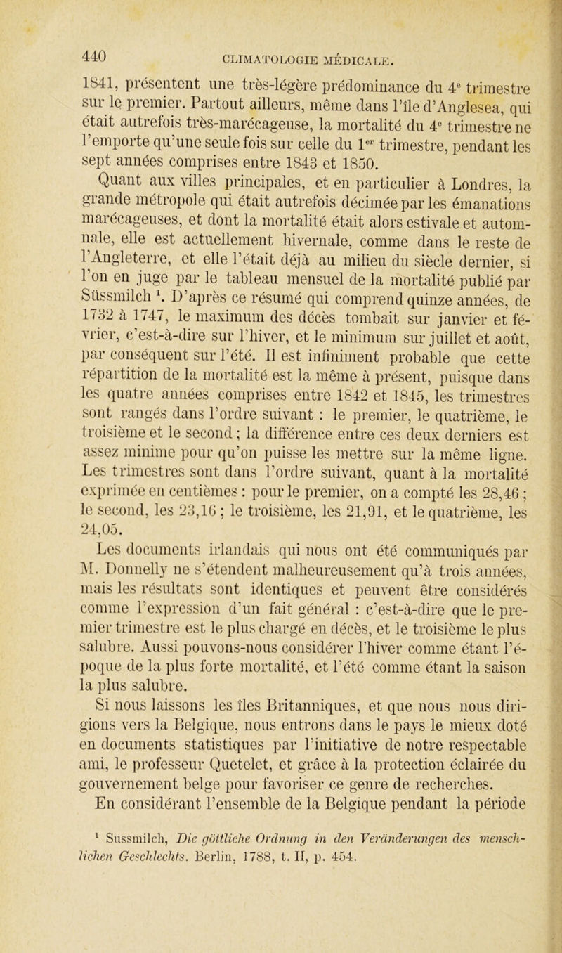 1841, présentent une très-légère prédominance du 4® trimestre sui le premier. Partout ailleurs, même dans l’île d’Anglesea, qui était autretois très-marécageuse, la mortalité du 4® trimestre ne l’emporte qu’une seule fois sur celle du P trimestre, pendant les sept années comprises entre 1843 et 1850. Quant aux villes principales, et en particulier à Londres, la glande métropole qui était autrefois décimée par les émanations maiécageuses, et dont la mortalité était alors estivale et autom- nale, elle est actuellement hivernale, comme dans le reste de l’Angleterre, et elle l’était déjà au milieu du siècle dernier, si l’on en juge par le tableau mensuel de la mortalité publié par Süssmilcli D’après ce résumé qui comprend quinze années, de 1732 à 1747, le maximum des décès tombait sur janvier et fé- vrier, c’est-à-dire sur l’hiver, et le minimum sur juillet et août. par conséquent sur l’été. Il est infiniment probable que cette répartition de la mortalité est la même à présent, puisque dans les quatre années comprises entre 1842 et 1845, les trimestres sont rangés dans l’ordre suivant : le premier, le quatrième, le troisième et le second ; la différence entre ces deux derniers est assez minime pour qu’on puisse les mettre sur la même ligne. Les trimestres sont dans l’ordre suivant, quant à la mortalité exprimée en centièmes : pour le premier, on a compté les 28,46 ; le second, les 23,16 ; le troisième, les 21,91, et le quatrième, les 24,05. Les documents irlandais qui nous ont été communiqués par ISl. Donnelly ne s’étendent malheureusement qu’à trois années, mais les résultats sont identiques et peuvent être considérés comme l’expression d’un fait général : c’est-à-dire que le pre- mier trimestre est le plus chargé en décès, et le troisième le plus salubre. Aussi pouvons-nous considérer Thiver comme étant l’é- poque de la plus forte mortalité, et l’été comme étant la saison la plus salubre. Si nous laissons les îles Britanniques, et que nous nous diri- gions vers la Belgique, nous entrons dans le pays le mieux doté en documents statistiques par l’initiative de notre respectable ami, le professeur Quetelet, et grâce à la protection éclairée du gouvernement belge pour favoriser ce genre de recherches. En considérant l’ensemble de la Belgique pendant la période ^ Siissmilch, Die gottlicJie Ordnung in den Verànderimgen des menscli- liehen GescUleehfs. Berlin, 1788, t. Il, p. 454.