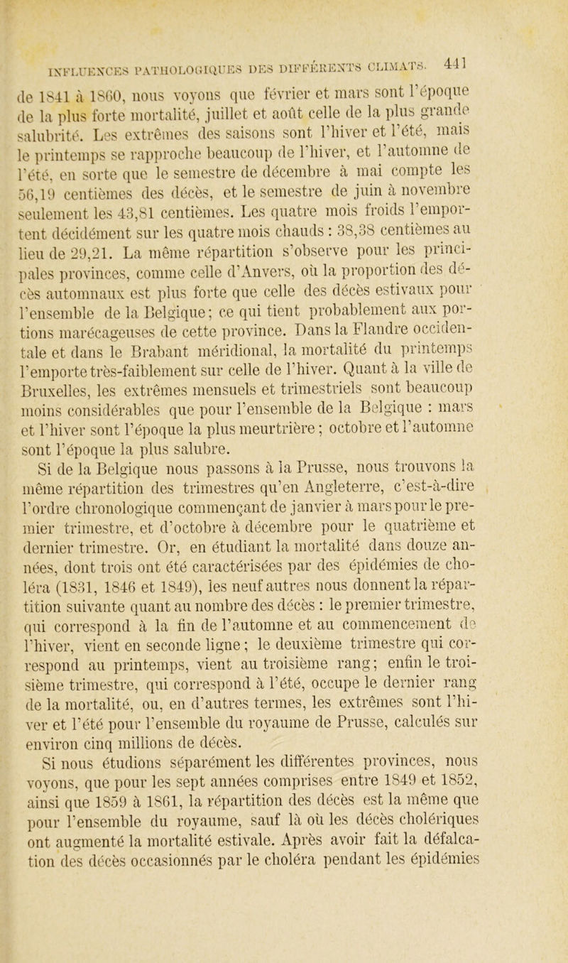 de 1841 à 1800, nous voyous que février et mars sont l’époque de la plus forte mortalité, juillet et août celle de la plus graude salubrité. Les extrêmes des saisons sont l’iiiver et l’été, mais le printemps se rapproche beaucoup de l’hiver, et l’automne de l’été, eu sorte que le semestre de décembre à mai compte les 56,10 centièmes des décès, et le semestre de juin à novembre seulement les 43,81 centièmes. Les quatre mois froids l’empor- tent décidément sur les quatre mois chauds : 38,38 centièmes au lieu de 20,21. La même répartition s’observe pour les princi- pales provinces, comme celle d’Anvers, où la proportion des dé- cès automnaux est plus forte que celle des décès estivaux pour l’ensemble de la Belgique; ce qui tient probablement aux por- tions marécageuses de cette province. Dans la Flandre occiden- tale et dans le Brabant méridional, la mortalité du printemps l’emporte très-faiblement sur celle de l’hiver. Quant à la ville de Bruxelles, les extrêmes mensuels et trimestriels sont beaucoup moins considérables que pour l’ensemble de la Belgique : mars et riiiver sont l’époque la plus meurtrière ; octobre et l’automne sont l’époque la plus salubre. Si de la Belgique nous passons à la Prusse, nous trouvons la même répartition des trimestres qu’en Angleterre, c’est-à-dire l’ordre chronologique commençant de janvier à mars pour le pre- mier trimestre, et d’octobre à décembre pour le quatrième et dernier trimestre. Or, en étudiant la mortalité dans douze an- nées, dont trois ont été caractérisées par des épidémies de cho- léra (1831, 1846 et 1849), les neuf autres nous donnent la répar- tition suivante quant au nombre des décès : le premier trimestre, qui correspond à la fin de l’automne et au commencement de rhiver, vient en seconde ligne ; le deuxième trimestre qui cor- respond au printemps, vient au troisième rang ; enfin le troi- sième trimestre, qui correspond à l’été, occupe le dernier rang de la mortalité, ou, en d’autres termes, les extrêmes sont l’hi- ver et l’été pour l’ensemble du royaume de Prusse, calculés sur environ cinq millions de décès. Si nous étudions séparément les différentes provinces, nous voyons, que pour les sept années comprises entre 1849 et 1852, ainsi que 1859 à 1861, la répartition des décès est la même que pour l’ensemble du royaume, sauf là où les décès cholériques ont augmenté la mortalité estivale. Après avoir fait la défalca- tion des décès occasionnés par le choléra pendant les épidémies
