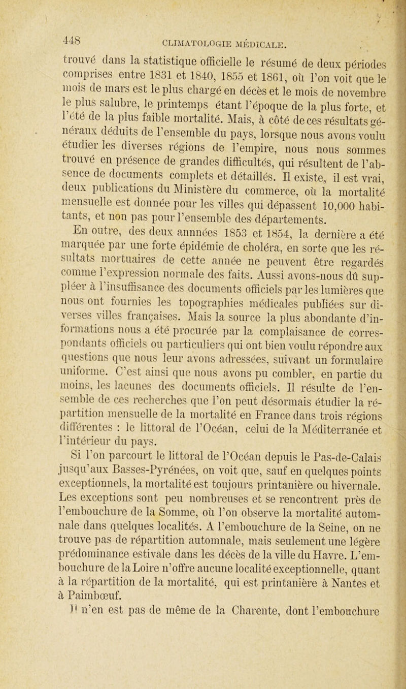 tiouvé clciiis Ici stcitistic[UG officielle le résinné de deux périodes coîupiises entre 1831 et 1840, 1855 et 18G1, où l’on voit que le mois de mars est le plus clnargé en décès et le mois de novembre le plus salubre, le printemps étant l’époque de la plus forte, et l’été de la plus faible mortalité. Mais, à côté de ces résultats gé- néraux déduits de l’ensemble du pays, lorsque nous avons voulu étudier les diverses régions de l’empire, nous nous sommes trouvé en présence de givandes difficultés, qui résultent de l’ab- sence de documents complets et détaillés. Il existe, il est vrai, deux publiccTtions du Ministère du commerce, où la mortalité mensuelle est donnée pour les villes qui dépassent 10,000 habi- tants, et non pas pour l’ensemble des départements. En outie, des deux annnées 1853 et 1854, la. dernière a été marquée par une forte épidémie de choléra, en sorte que les ré- sultats mortuaires de cette année ne peuvent être regardés comme l’expression nonmale des faits. Aussi cavons-nous dû sup- pléer à 1 insuffisance des documents officiels par les lumières que nous ont fournies les topographies médiccales publiées sur di- verses villes françaises. Meffis la source la plus abondcante d’in- tormations nous a été procurée par la complaisance de corres- pondants officiels ou particuliers qui ont bien voulu répondre aux (]uestions que nous leur avons adressées, suivant un formulaire uniforme. C est ainsi que nous avons pu combler, en partie du moins, les lacunes des documents officiels. Il résulte de l’en- semble de ces recherches que l’on peut désormais étudier la ré- ])artition mensuelle de la mortalité en France dans trois régions différentes : le littoral de l’Océan, celui de la Méditerranée et l’intérieur du pays. Si l’on parcourt le littoral de l’Océan depuis le Pas-de-Calais jusqu’aux Basses-Pyrénées, on voit que, sauf en quelques points exceptionnels, la mortalité est toujours printanière ou hivernale. Les exceptions sont peu nombreuses et se rencontrent près de l’embouchure de la Somme, où l’on observe la mortalité autom- nale dans quelques localités. A l’embouchure de la Seine, on ne trouve pas de répartition automnale, mais seulement une légère prédominance estivale dans les décès de la ville du Havre. L’em- bouchure de la Loire n’offre aucune localité exceptionnelle, quant à la répartition de la mortalité, qui est printanière à Nantes et à Paimbœuf. -P n’en est pas de même de la Charente, dont l’embouchure