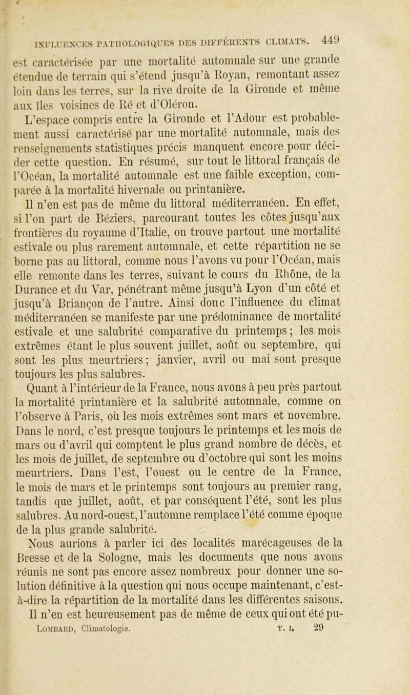 est caractérisée par une mortalité automnale sur une grande étendue de terrain qui s’étend jusqu’à Royan, remontant assez loin dans les terres, sur la rive droite de la Gironde et même aux îles voisines de Ré et d’Oléron. L’espace compris entre la Gironde et l’Adour est probable- ment aussi caractérisé par une mortalité automnale, mais des renseignements statistiques précis manquent encore pour déci- der cette question. En résumé, sur tout le littoral français de l’Océan, la mortalité automnale est une faible exception, com- parée à la mortalité hivernale ou printanière. R n’en est pas de même du littoral méditerranéen. En effet, si l’on part de Béziers, parcourant toutes les côtes jusqu’aux frontières du royaume d’Italie, on trouve partout une mortalité estivale ou plus rarement automnale, et cette répartition ne se borne pas au littoral, comme nous l’avons vu pour l’Océan, mais elle remonte dans les terres, suivant le cours du Rhône, de la Durance et du Var, pénétrant même jusqu’à Lyon d’un côté et jusqu’à Briançon de l’autre. Ainsi donc l’influence du climat méditerranéen se manifeste par une prédominance de mortalité estivale et une salubrité comparative du printemps ; les mois extrêmes étant le plus souvent juillet, août ou septembre, qui sont les plus meurtriers ; janvier, avril ou mai sont presque toujours les plus salubres. Quant à l’intérieur de la France, nous avons à peu près partout la mortalité printanière et la salubrité automnale, comme on l’observe à Paris, où les mois extrêmes sont mars et novembre. Dans le nord, c’est presque toujours le printemps et les mois de mars ou d’avril qui comptent le plus grand nombre de décès, et les mois de juillet, de septembre ou d’octobre qui sont les moins meurtriers. Dans l’est, l’ouest ou le centre de la France, le mois de mars et le printemps sont toujours au premier rang, tandis que juillet, août, et par conséquent l’été, sont les plus salubres. Au nord-ouest, l’automne remplace l’été comme époque de la plus grande salubrité. Nous aurions à parler ici des localités marécageuses de la Bresse et de la Sologne, mais les documents que nous avons réunis ne sont pas encore assez nombreux pour donner une so- lution définitive à la question qui nous occupe maintenant, c’est- à-dire la répartition de la mortalité dans les différentes saisons. Il n’en est heureusement pas de même de ceux qui ont étépu- Lombard, Climatologie. T. I, 29