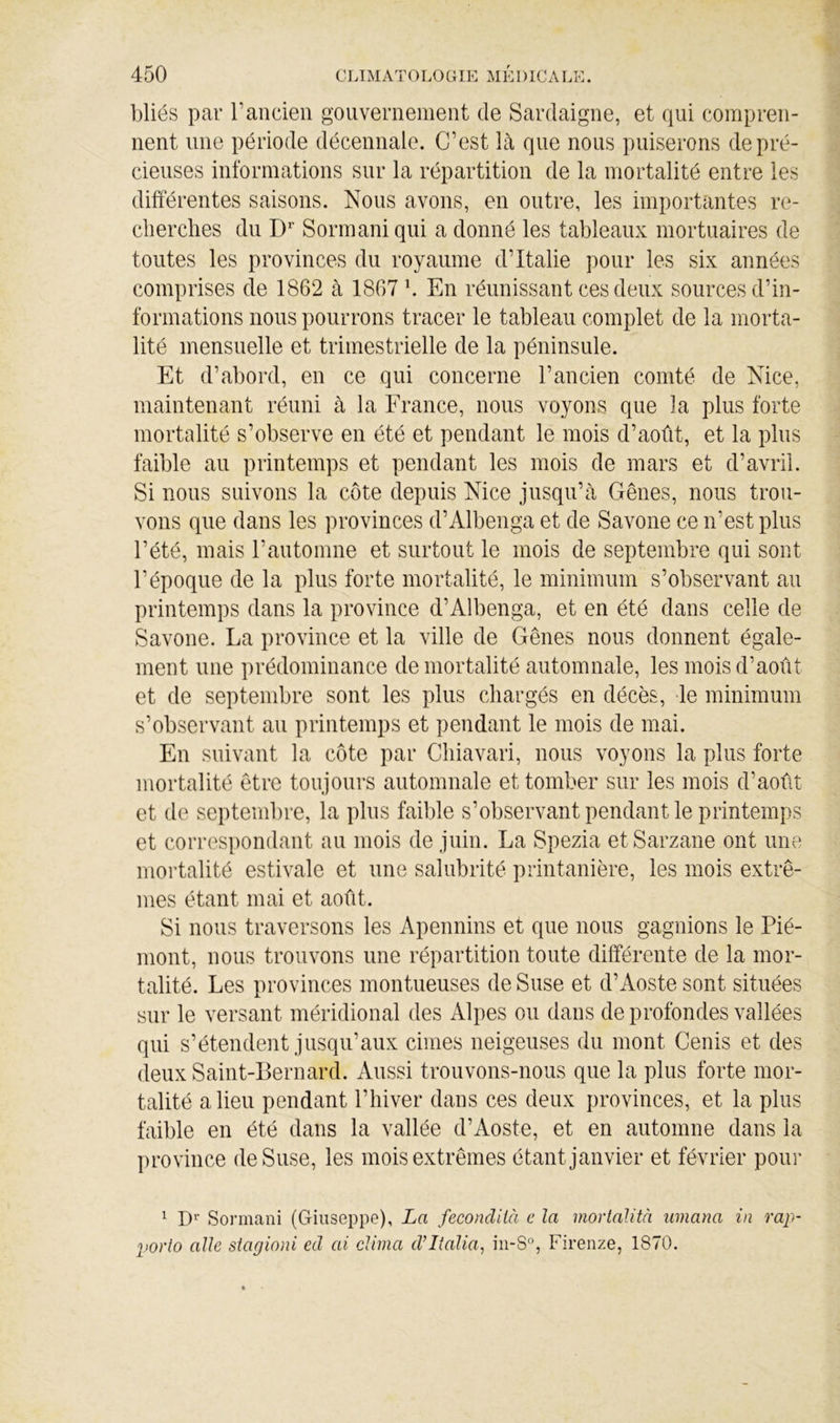 bliés par T ancien gouvernement de Sardaigne, et qui compren- nent une période décennale. C’est là que nous puiserons de pré- cieuses informations sur la répartition de la mortalité entre les différentes saisons. Nous avons, en outre, les importantes re- clierclies du D* Sormaniqui a donné les tableaux mortuaires de toutes les provinces du royaume d’Italie pour les six années comprises de 1862 à 1867 \ En réunissant ces deux sources d’in- formations nous pourrons tracer le tableau complet de la morta- lité mensuelle et trimestrielle de la péninsule. Et d’abord, en ce qui concerne l’ancien comté de Nice, maintenant réuni à la France, nous voyons que la plus forte mortalité s’observe en été et pendant le mois d’août, et la plus faible au printemps et pendant les mois de mars et d’avril. Si nous suivons la côte depuis Nice jusqu’à Gênes, nous trou- vons que dans les provinces d’Albenga et de Savone ce n’est plus l’été, mais l’automne et surtout le mois de septembre qui sont l’époque de la plus forte mortalité, le minimum s’observant au printemps dans la province d’Albenga, et en été dans celle de Savone. La province et la ville de Gênes nous donnent égale- ment une prédominance de mortalité automnale, les mois d’août et de septembre sont les plus chargés en décès, -le minimum s’observant au printemps et pendant le mois de mai. En suivant la côte par Cliiavari, nous voyons la plus forte mortalité être toujours automnale et tomber sur les mois d’août et de septembre, la plus faible s’observant pendant le printemps et correspondant au mois de juin. La Spezia etSarzane ont une mortalité estivale et une salubrité printanière, les mois extrê- mes étant mai et août. Si nous traversons les Apennins et que nous gagnions le Pié- mont, nous trouvons une répartition toute différente de la mor- talité. Les provinces montueuses de Suse et d’Aoste sont situées sur le versant méridional des Alpes ou dans de profondes vallées qui s’étendent jusqu’aux cimes neigeuses du mont Cenis et des deux Saint-Bernard. Aussi trouvons-nous que la plus forte mor- talité a lieu pendant l’hiver dans ces deux provinces, et la plus faible en été dans la vallée d’Aoste, et en automne dans la province de Suse, les mois extrêmes étant janvier et février pour ^ D* Sormani (Giuseppe), La fecondiià e la mortaJità umana in rap- porto aile stagioni ed ai clima d’Italia, Firenze, 1870.