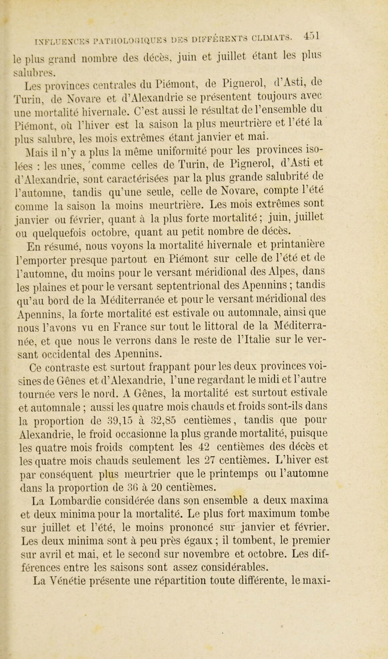 le ])lus üraud nombre des décès, juin et juillet étant les plus salubres. Les provinces centrales du Piémont, de Pignerol, d’Asti, de Turin, de Xovare et d’Alexandrie se présentent toujours avec une mortalité hivernale. C’est aussi le résultat del ensemble du Piémont, où l’hiver est la saison la plus meurtrière et l’été la plus salubre, les mois extrêmes étant janvier et mai. IMais il n’y a plus la même uniformité pour les provinces iso- lées : les unes, 'comme celles de Turin, de Pignerol, d’Asti et d’Alexandrie, sont caractérisées par la plus grande salubrité de l’automne, tandis qu’une seule, celle de Novare, compte l’été comme la saison la moins meurtrière. Les mois extrêmes sont janvier ou février, quant à la plus torte mortalité; juin, juillet ou. quelquefois octobre, quant au petit nombre de décès. En résumé, nous voyons la mortalité hivernale et printanière l’emporter presque partout en Piémont sur celle de l’été et de l’automne, du moins pour le versant méridional des Alpes, dans les plaines et pour le versant septentrional des Apennins ; tandis qu’au bord de la Méditerranée et pour le versant méridional des Apennins, la forte mortalité est estivale ou automnale, ainsi que nous l’avons vu en France sur tout le littoral de la Méditerra- née, et que nous le verrons dans le reste de l’Italie sur le ver- sant occidental des Apennins. Ce contraste est surtout frappant pour les deux provinces voi- sines de Gênes et d’Alexandrie, l’une regardant le midi et l’autre tournée vers le nord. A Gênes, la mortalité est surtout estivale et automnale ; aussi les quatre mois chauds et froids sont-ils dans la proportion de 39,15 à 32,85 centièmes, tandis que pour Alexandrie, le froid occasionne la plus grande mortalité, puisque les quatre mois froids comptent les 42 centièmes des décès et les quatre mois chauds seulement les 27 centièmes. L’hiver est par conséquent plus meurtrier que le printemps ou l’automne dans la proportion de 36 à 20 centièmes. La Lombardie considérée dans son ensemble a deux maxima et deux minima pour la mortalité. Le plus fort maximum tombe sur juillet et l’été, le moins prononcé sur janvier et février. Les deux minima sont à peu près égaux ; il tombent, le premier sur avril et mai, et le second sur novembre et octobre. Les dif- férences entre les saisons sont assez considérables. La Vénétie présente une répartition toute différente, le maxi-