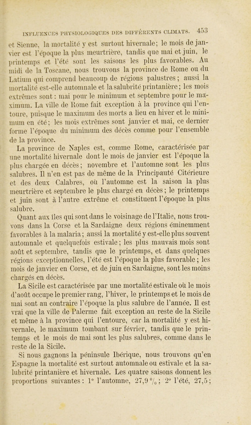 et Sienne, la mortalité y est surtout hivernale; le mois de jan- vier est l’époqne la plus meurtrière, tandis que mai et juin, le printemps et l’été sont les saisons les plus favorables. Au midi de la Toscane, nous trouvons la province de Rome ou du Latium qui comprend beaucoup de régions palustres ; aussi la mortalité est-elle automnale et la salubrité printanière ; les mois extrêmes sont : mai pour le minimum et septembre pour le ma- ximum. La ville de Rome fait exception à la province qui T en- toure, puisque le maximum des morts a lieu en hiver et le mini- mum en été; les mois extrêmes sont janvier et mai, ce dernier forme l’époque du minimum des décès comme pour l’ensemble de la province. La province de Naples est, comme Rome, caractérisée par une mortalité hivernale dont le mois de janvier est l’époque la plus chargée en décès ; novembre et l’automne sont les plus salubres. Il n’en est pas de même de la Principauté Citérieure et des deux Calabres, où l’automne est la saison la plus meurtrière et septembre le plus chargé en décès ; le printemps et juin sont à l’autre extrême et constituent l’époque la plus salubre. Quant aux îles qui sont dans le voisinage de l’Italie, nous trou- vons dans la Corse et la Sardaigne deux régions éminemment favorables à la malaria ; aussi la mortalité y est-elle plus souvent automnale et quelquefois estivale ; les plus mauvais mois sont août et septembre, tandis que le printemps, et dans quelques régions exceptionnelles, l’été est l’époque la plus favorable ; les mois de janvier en Corse, et de juin en Sardaigne, sont les moins chargés en décès. La Sicile est caractérisée par une mortalité estivale où le mois d’août occupe le premier rang, l’hiver, le printemps et le mois de mai sont au contraire l’époque la plus salubre de l’année. Il est vrai que la ville de Païenne fait exception au reste de la Sicile et même à la province qui l’entoure, car la mortalité y est hi- vernale, le maximum tombant sur février, tandis que le prin- temps et le mois de mai sont les plus salubres, comme dans le reste de la Sicile. Si nous gagnons la péninsule Ibérique, nous trouvons qu’en Espagne la mortalité est surtout automnale ou estivale et la sa- lubrité printanière et hivernale. Les quatre saisons donnent les proportions suivantes: P l’automne, 27,9 7o; 2' l’été, 27,5;
