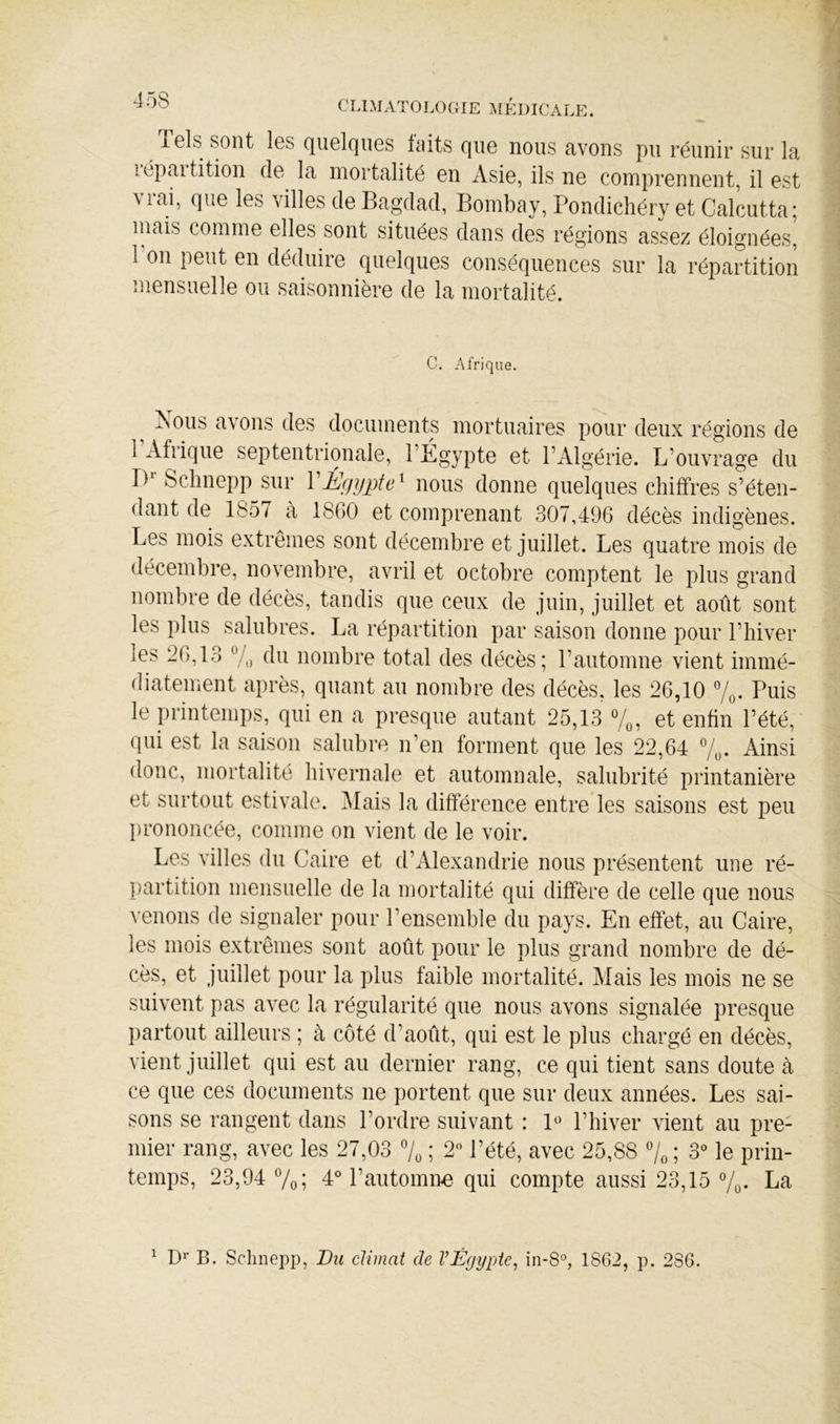 Tels sont les quelques faits que nous avons pu réunir sur la lépaitition de la mortalité en Asie, ils ne comprennent, il est \ lai, que les villes de Bagdad, Bombay, Pondichéry et Calcutta; niais comme elles sont situées dans des régions assez éloignées, l’on peut en déduire quelques conséquences sur la répartition mensuelle ou saisonnière de la mortalité. C, Afrique. Nous avons des documents mortuaires pour deux régions de 1 Afrique septentrionale, l’Égypte et l’Algérie. L’ouvrage du D Sclinepp sur VÉgypte^ nous donne quelques chiffres s’éten- dant de 1857 à 18GO et comprenant 307,496 décès indigènes. Les mois extrêmes sont décembre et juillet. Les quatre mois de décembre, novembre, avril et octobre comptent le plus grand nombre de décès, tandis que ceux de juin, juillet et août sont les plus salubres. La répartition par saison donne pour l’hiver les 26,13 7,) du nombre total des décès; l’automne vient immé- diatement après, quant au nombre des décès, les 26,10 7q. Puis le printemps, qui en a presque autant 25,13 7^, et enfin l’été, qui est la saison salubre n’en forment que les 22,64 7,. Ainsi donc, mortalité hivernale et automnale, salubrité printanière et surtout estivale. ]\Iais la différence entre les saisons est peu l)rononcée, comme on vient de le voir. Les villes du Caire et d’x\lexandrie nous présentent une ré- partition mensuelle de la mortalité qui diffère de celle que nous venons de signaler pour l’ensemble du pays. En effet, au Caire, les mois extrêmes sont août pour le plus grand nombre de dé- cès, et juillet pour la plus faible mortalité. Mais les mois ne se suivent pas avec la régularité que nous avons signalée presque partout ailleurs ; à côté d’août, qui est le plus chargé en décès, vient juillet qui est au dernier rang, ce qui tient sans doute à ce que ces documents ne portent que sur deux années. Les sai- sons se rangent dans l’ordre suivant : P’ l’hiver vient au pre- mier rang, avec les 27,03 7^ ; 2 l’été, avec 25,88 7« ; 3 le prin- temps, 23,94 7o; 4° l’automim qui compte aussi 23,15 7o- La ^ D'” B. Schnepp, Bu climat de VÉgypte, in-8°, 1862, p. 286.