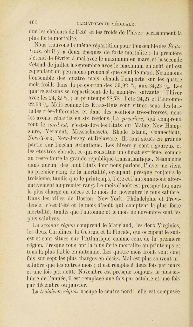 4G0 C LLM ATO LO OIE MEDICALE. (]ii0 les chaleurs de Tété et les froids de l’hiver occasionnent la plus forte mortalité. Nous trouvons la même répartition pour l’ensemble des Lmis, oii il y a deux époques de forte mortalité : la première s’étend de février à mai avec le maximum en mars, et la seconde s’étend de juillet à septembre avec le maximum en août qui est cependant un peu moins prononcé que celui de mars. Néanmoins l’ensemble des quatre mois chauds l’emporte sur les quatre mois froids dans la proportion des 39,92 7^ aux 34,23 7„. Les quatre saisons se répartissent de la manière suivante : l’hiver avec les 24,32 ; le printemps 28,78; l’été 24,27 et l’automne 22,63 7,. ]\Iais comme les États-Unis sont situés sous des lati- tudes très-différentes et dans des positions très-diverses, nous les avons répartis en six régions. La première, qui comprend tout le nord-est, c’est-à-dire les États du Maine, New-Hamp- shire, Yermont, Massachussets, Rhode Island, Connecticut, New-York, New-Jersey et Delaware. Ils'sont situés en grande partie sur l’océan Atlantique. Les hivers y sont rigoureux et les étés très-chauds, ce qui constitue un climat extrême, comme au reste toute la grande république transatlantique. Néanmoins dans aucun des huit Etats dont nous parlons, l’hiver ne vient au premier rang de la mortalité, occupant presque toujours le troisième, tandis que le printemps, l’été et l’automne sont alter- nativement au premier rang. Le mois d’août est presque toujours le plus chargé en décès et le mois de novembre le plus salubre. Dans les villes de Roston, New-York, Philadelphie et Provi- dence, c’est l’été et le mois d’août qui comptent la plus forte mortalité, tandis que Pautomne et le mois de novembre sont les 1)1 us salubres. La seconde région comprend le Maryland, les deux Virginies, les deux Carolines, la Géorgie et la Floride, qui occupent le sud- est et sont situés sur l’Atlantique comme ceux de la première région. Presque tous ont la plus forte mortalité au printemps et tous la plus faible en automne. Les quatre mois froids sont cinq fois sur sept les plus chargés en décès. Mai est plus souvent in- salubre que les autres mois ; il est remplacé deux fois par mars et une fois par août. Novembre est presque toujours le plus sa- lubre de l’année, il est remplacé une fois par octobre et une fois par décembre oirjanvier. troisième région occupe le centre nord ; elle est composée