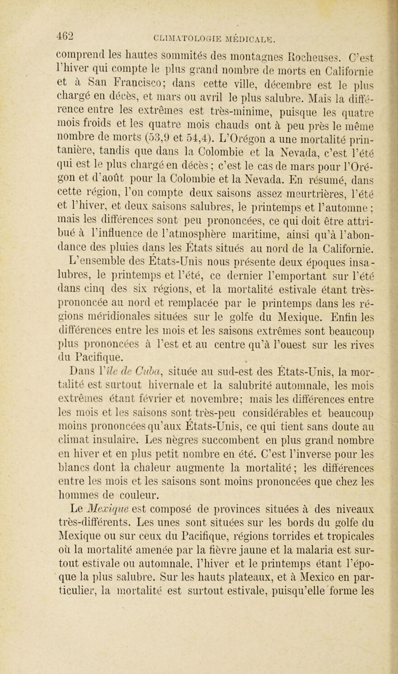 CLIMATOLOaip] MÉI)rcALL. comprend les hautes sommités des montagnes Uoclieuses. C’est 1 hiver qui compte le plus grand nombre de morts en Californie et à San Francisco; dans cette ville, décembre est le plus chargé en décès, et mars ou avril le plus salubre. Mais la diffé- rence entre les extrêmes est très-minime, puisque les quatre mois froids et les quatre mois chauds ont à peu près le même nombre de morts (53,9 et 54,4). L’Orégon a une mortalité prin- tanière, tandis que dans la Colombie et la Nevada, c’est l’été qui est le plus chargé en décès ; c’est le cas de mars pour l’Oré- gon et d’août pour la Colombie et la Nevada. En résumé, dans cette région, l’on compte deux saisons assez meurtrières, l’été et riüver, et deux saisons salubres, le printemps et l’automne ; mais les différences sont peu prononcées, ce qui doit être attri- bué à l’influence de l’atmosphère maritime, ainsi qu’à l’abon- dance des pluies dans les États situés au nord de la Californie. L’ensemble des États-Unis nous présente deux époques insa- lubres, le printemps et l’été, ce dernier l’emportant sur l’été dans cinq des six régions, et la mortalité estivale étant très- prononcée au nord et remplacée par le printemps dans les ré- gions méridionales situées sur le golfe du Mexique. Enfln les différences entre les mois et les saisons extrêmes sont beaucoup l)lus prononcées à l’est et au centre qu’à l’ouest sur les rives du Paciflque. Dans Vile de Ciiba, située au sud-est des États-Unis, la mor- talité est surtout hivernale et la salubrité automnale, les mois extrêmes étant février et novembre; mais les différences entre les mois et les saisons sont très-peu considérables et beaucoup moins prononcées qu’aux États-Unis, ce qui tient sans doute au climat insulaire. Les nègres succombent en plus grand nombre en hiver et en plus petit nombre en été. C’est l’inverse pour les blancs dont la chaleur augmente la mortalité ; les différences entre les mois et les saisons sont moins prononcées que chez les hommes de couleur. Le Mexique est composé de provinces situées à des niveaux très-différents. Les unes sont situées sur les bords du golfe du ^dexique ou sur ceux du Pacifique, régions torrides et tropicales où la mortalité amenée par la fièvre jaune et la malaria est sur- tout estivale ou automnale, l’hiver et le printemps étant l’épo- que la ])lus salubre. Sur les hauts plateaux, et à Mexico en par- ticulier, la mortalité est surtout estivale, puisqu’elle forme les
