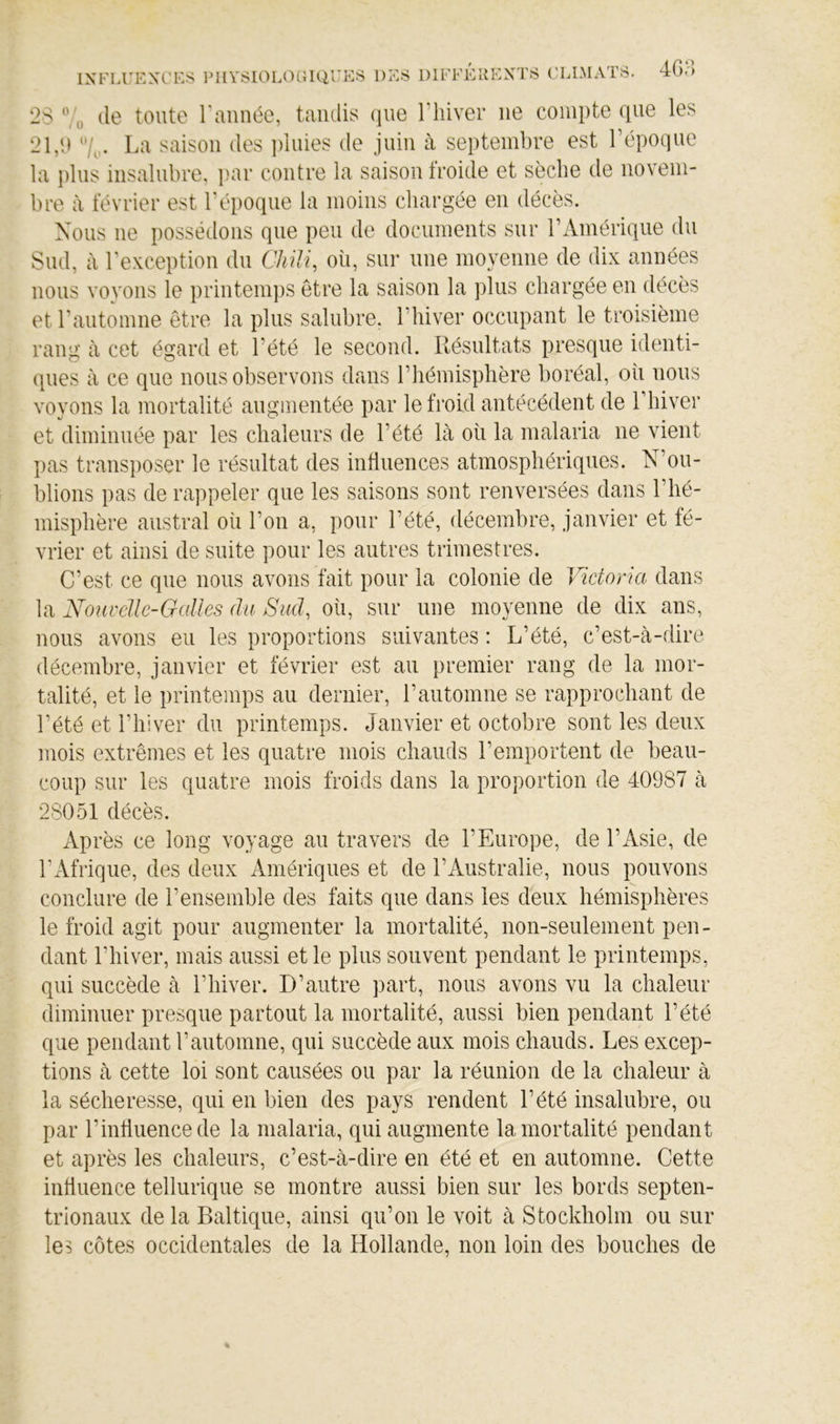 2S (le tcMite raiinée, taudis (]ue Thiver ne compte (lue les 21,P 7,,. La saison des ])iiiies de juin à septembre est l’époque la i)liis insalubre, par contre la saison froide et sèche de novem- bre à février est l’époque la moins chargée en décès. Nous ne possédons que peu de documents sur l’Amérique du Sud, à rexception du CMU, où, sur une moyenne de dix années nous voyons le printemps être la saison la plus chargée en décès et l’automne être la plus salubre, l’hiver occupant le troisième rang à cet égard et l’été le second. Résultats presque identi- ques à ce que nous observons dans l’hémisphère boréal, où nous voyons la mortalité augmentée par le froid antécédent de l’hiver et diminuée par les chaleurs de l’été là où la malaria ne vient pas transposer le résultat des influences atmosphériciues. N’ou- blions pas de rappeler que les saisons sont renversées dans l’hé- misphère austral où l’on a, pour l’été, décembre, janvier et fé- vrier et ainsi de suite pour les autres trimestres. C’est ce que nous avons fait pour la colonie de Victoria dans la Nouvelle-Galles du Sud, où, sur une moyenne de dix ans, nous avons eu les proportions suivantes : L’été, c’est-à-dire décembre, janvier et février est au premier rang de la mor- talité, et le printemps au dernier, l’automne se rapprochant de l’été et l’hiver du printemps. Janvier et octobre sont les deux mois extrêmes et les quatre mois chauds l’emportent de beau- coup sur les quatre mois froids dans la proportion de 40987 à 28051 décès. Après ce long voyage au travers de l’Europe, de l’Asie, de l’iifrique, des deux Amériques et de l’Australie, nous pouvons conclure de l’ensemble des faits que dans les deux hémisphères le froid agit pour augmenter la mortalité, non-seulement pen- dant l’hiver, mais aussi et le plus souvent pendant le printemps, qui succède à l’hiver. D’autre part, nous avons vu la chaleur diminuer presque partout la mortalité, aussi bien pendant l’été que pendant l’automne, qui succède aux mois chauds. Les excep- tions à cette loi sont causées ou par la réunion de la chaleur à la sécheresse, qui en bien des pays rendent l’été insalubre, ou par l’influence de la malaria, qui augmente la mortalité pendant et après les chaleurs, c’est-à-dire en été et en automne. Cette influence tellurique se montre aussi bien sur les bords septen- trionaux de la Baltique, ainsi qu’on le voit à Stockholm ou sur les côtes occidentales de la Hollande, non loin des bouches de