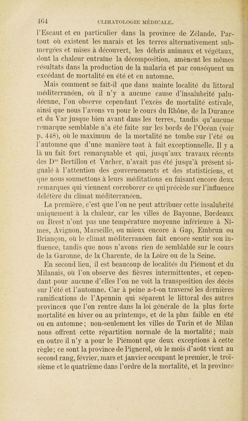 4G4 l’Escaut et en particulier dans la province de Zélande. I\ar- tout où existent les marais et les terres alternativement sub- mergées et mises à découvert, les débris animaux et végétaux, dont la chaleur entraîne la décomposition, amènent les mêmes résultats dans la production de la malaria et par conséquent un excédant de mortalité en été et en automne. Mais comment se fait-il que dans mainte localité du littoral méditerranéen, où il n’y a aucune cause d’insalubrité palu- déenne, l’on observe cependant l’excès de mortalité estivale, ainsi que nous l’avons vu pour le cours du Rhône, de la Durance et du Var jusque bien avant dans les terres, tandis qu’aucune remarque semblable n’a été faite sur les bords de l’Océan (voir p. 448), où le maximum de la mortalité ne tombe sur l’été ou l’automne que d’une manière tout à fait exceptionnelle. Il y a là un fait fort remarquable et qui, jusqu’aux travaux récents des D*’ Bertillon et Vacher, n’avait pas été jusqu’à présent si- gnalé à l’attention des gouvernements et des statisticiens, et que nous soumettons à leurs méditations en faisant encore deux remarques qui viennent corroborer ce quiprécèdesur l’inlluence délétère du climat méditerranéen. La première, c’est que l’on ne peut attribuer cette insalubrité uniquement à la chaleur, car les villes de Bayonne, Bordeaux ou Brest n’ont pas une température moyenne inférieure à Nî- mes, Avignon, ^larseille, ou mieux encore à Gap, Embrun ou Brian(;on, où le climat méditerranéen fait encore sentir son in- fluence, tandis que nous n’avons rien de semblable sur le cours de la Garonne, de la Charente, de la Loire ou de la Seine. En second lieu, il est beaucoup de localités du Piémont et du ^lilanais, où l’on observe des fièvres intermittentes, et cepen- dant pour aucune d’elles l’on ne voit la transposition des décès sur l’été et l’automne. Car à peine a-t-on traversé les dernières ramifications de l’Apennin qui séparent le littoral des autres provinces que l’on rentre dans la loi générale de la plus forte mortalité en hiver ou au printemps, et de la plus faible en été ou en automne ; non-seulement les villes de Turin et de Milan nous offrent cette répartition normale de la mortalité; mais en outre il n’y a pour le Piémont que deux exceptions à cette règle; ce sont la province de Pignerol, où le mois d’août vient au second rang, février, mars et janvier occupant le premier, le troi- sième et le quatrième dans l’ordre de la mortalité, et la province