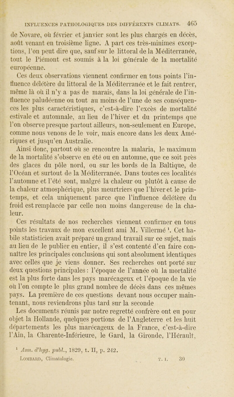 (le Xovare, où février et janvier sont les pins chargés en décès, août venant en troisième ligne. A part ces très-minimes excep- tions, l’on peut dire que, sauf sur le littoral de la Méditerranée, tout le Piémont est soumis à la loi générale de la mortalité européenne. Ces deux observations viennent confirmer en tous points Pin- diience délétère du littoral de la Méditerranée et le fait rentrer, même là où il n’y a pas de marais, dans la loi générale de Pin- fluence paludéenne ou tout au moins de P une de ses conséquen- ces les plus caractéristiques, c’est-à-dire l’excès de mortalité estivale et automnale, au lieu de l’hiver et du printemps que l’on observe presque partout ailleurs, non-seulement en Europe, comme nous venons de le voir, mais encore dans les deux Amé- riques et jusqu’en Australie. Ainsi donc, partout où se rencontre la malaria, le maximum de la mortalité s’observe en été ou en automne, que ce soit près des glaces du pôle nord, ou sur les bords de la Baltique, de l’Océan et surtout de la Méditerranée. Dans toutes ces localités l’automne et l’été sont, malgré la chaleur ou plutôt à cause de la chaleur atmosphérique, plus meurtriers que l’hiver et le prin- temps, et cela uniquement parce que l’influence délétère du froid est remplacée par celle non moins dangereuse de la cha- leur. Ces résultats de nos recherches viennent confirmer en tous points les travaux de mon excellent ami M. Villermé h Cet ha- bile statisticien avait préparé un grand travail sur ce sujet, mais au lieu de le publier en entier, il s’est contenté d’en faire con- naître les principales conclusions qui sont absolument identiques avec celles que je viens donner. Ses recherches ont porté sur deux questions principales : l’époque de l’année où la mortalité est la plus forte dans les pays marécageux et l’époque de la vie où l’on compte le plus grand nombre de décès dans ces mêmes pays. La première de ces questions devant nous occuper main- tenant, nous reviendrons plus tard sur la seconde Les documents réunis par notre regretté confrère ont eu pour objet la Hollande, quelques portions de l’Angleterre et les huit départements les plus marécageux de la France, c’est-à-dire l’Ain, la Charente-Inférieure, le Gard, la Gironde, l’Hérault, ^ Ann. cVliyg. pnM., 1829, t. II, p. 242. Lombard, Climatologie. T. I. 30