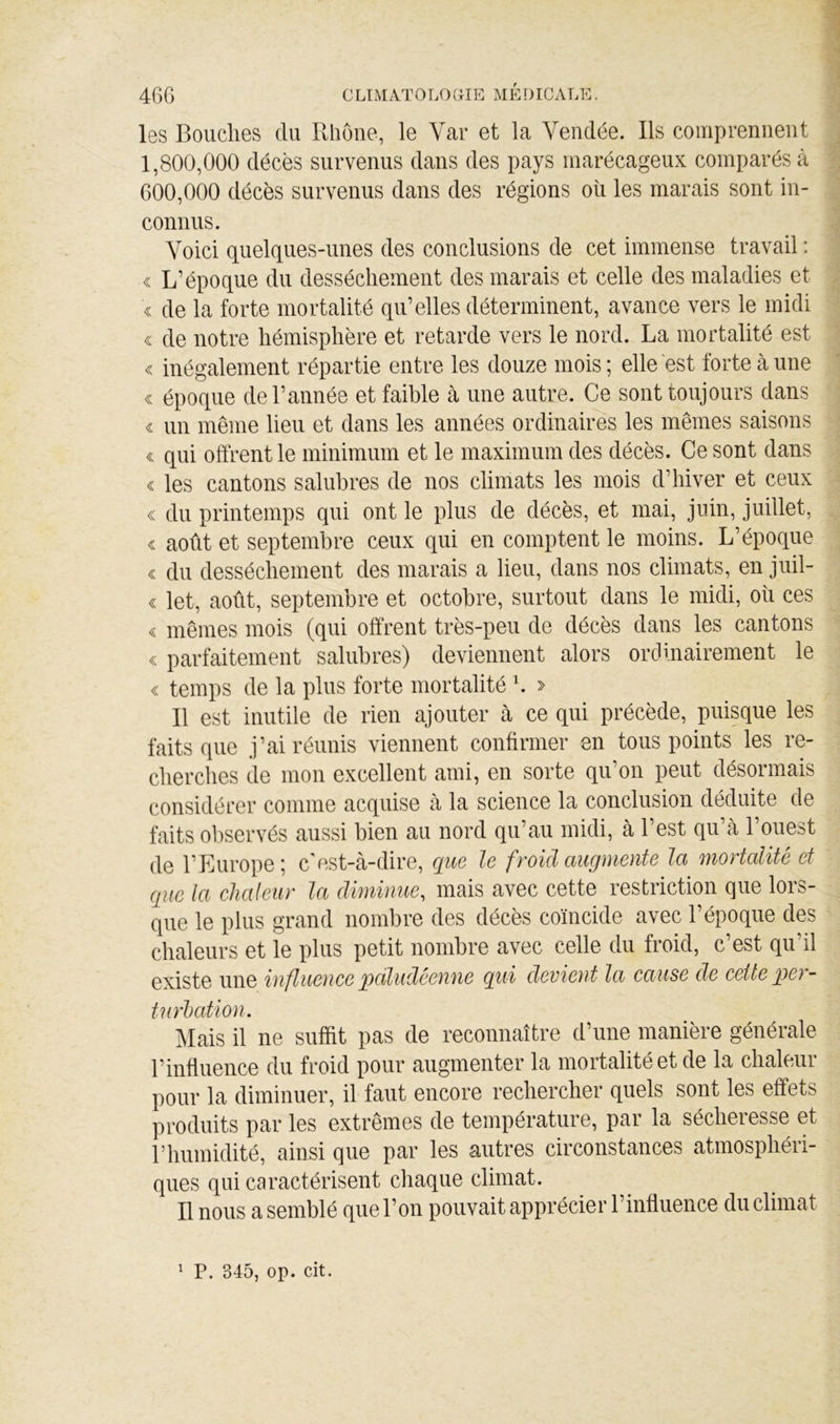 les Bouches du Rhône, le Vcar et la Vendée. Ils comprennent 1.800.000 décès survenus dans des pays marécageux comparés à 600.000 décès survenus dans des régions où les marais sont in- connus. Voici quelques-unes des conclusions de cet immense travail : « L’époque du dessèchement des marais et celle des maladies et « de la forte mortalité qu’elles déterminent, avance vers le midi « de notre hémisphère et retarde vers le nord. La mortalité est « inégalement répartie entre les douze mois; elle est forte à une « époque de l’année et faible à une autre. Ce sont toujours dans « un même lieu et dans les années ordinaires les mêmes saisons « qui offrent le minimum et le maximum des décès. Ce sont dans « les cantons salubres de nos climats les mois d’hiver et ceux « du printemps qui ont le plus de décès, et mai, juin, juillet, « août et septembre ceux qui en comptent le moins. L’époque « du dessèchement des marais a lieu, dans nos climats, en juil- « let, août, septembre et octobre, surtout dans le midi, oii ces « mêmes mois (qui offrent très-peu de décès dans les cantons « parfaitement salubres) deviennent alors orcimairement le « temps de la plus forte mortalité h > Il est inutile de rien ajouter à ce qui précède, puisque les faits que j’ai réunis viennent confirmer en tous points les re- cherches de mon excellent ami, en sorte qu’on peut désormais considérer comme acquise cà la science la conclusion déduite de faits observés aussi bien au nord qu’au midi, à l’est qu à 1 ouest de l’Europe; c'est-à-dire, que le froid augmente la mortalité et que la chaleur la diminue, mais avec cette restriction que lors- que le plus grand nombre des décès coïncide avec l’époque des chaleurs et le plus petit nombre avec celle du froid, c’est qu’il existe une influence pdludêenne qui devient la cause de cette per- tuïhcttion. ?^Iais il ne suffit pas de reconnaître d’une manière générale rinfluence du froid pour augmenter la mortalité et de la chaleur pour la diminuer, il faut encore rechercher quels sont les effets produits par les extrêmes de température, par la sécheresse et riiumidité, ainsi que par les autres circonstances atmosphéri- ques qui caractérisent chaque climat. Il nous a semblé que l’on pouvait apprécier l’influence du climat ^ P. 345, op. cit.
