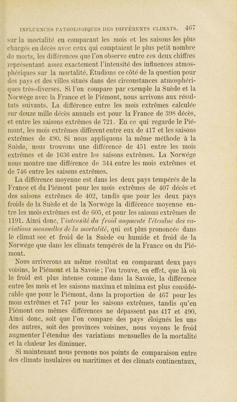 sur la mortalité en comparant les mois et les saisons les plus chargés en décès avec ceux: qui comptaient le plus petit nombre (le morts, les différences que Ton observe entre ces deux chiffres représentant assez exactement l’intensité des influences atmos- jihériques sur la mortalité. Étudions ce côté de la question pour des pays et des villes situés dans des cii’constances atmosphéri- ques très-diverses. Si l’on compare par exemple la Suède et la Norwége avec la France et le Piémont, nous arrivons aux résul- tats suivants. La différence entre les mois extrêmes calculée sur douze mille décès annuels est pour la France de 398 décès, et entre les saisons extrêmes de 721. En ce qui regarde le Pié- mont, les mois extrêmes diffèrent entre eux de 417 et les saisons extrêmes de 490. Si nous appliquons la même méthode à la Suède, nous trouvons une différence de 451 entre les mois extrêmes et de 1636 entre les saisons extrêmes. La Norwége nous montre une différence de 344 entre les mois extrêmes et de 746 entre les saisons extrêmes. La différence moyenne est dans les deux pays tempérés de la France et du Piémont pour les mois extrêmes de 407 décès et des saisons extrêmes de 402, tandis que pour les deux pays froids de la Suède et de la Norwége la différence moyenne en- tre les mois extrêmes est de 605, et pour les saisons extrêmes de 1191. Ainsi donc, Vintensité du froid augmente Vétendue des va- riations mensuelles de la mortalité, qui est plus prononcée dans le climat sec et froid de la Suède ou humide et froid de la Norwége que dans les climats tempérés de la France ou du Pié- mont. Nous arriverons au même résultat en comparant deux pays voisins, le Piémont et la Savoie ; l’on trouve, en effet, que là où le froid est plus intense comme dans la Savoie, la différence entre les mois et les saisons maxima et minima est plus considé- rable que pour le Piémont, dans la proportion de 467 pour les mois extrêmes et 747 pour les saisons extrêmes, tandis qu’en Piémont ces mêmes différences ne dépassent pas 417 et 490. Ainsi donc, soit que l’on compare des pays éloignés les uns des autres, soit des provinces voisines, nous voyons le froid augmenter l’étendue des variations mensuelles de la mortalité et la chaleur les diminuer. Si maintenant nous prenons nos points de comparaison entre des climats insulaires ou maritimes et des climats continentaux,